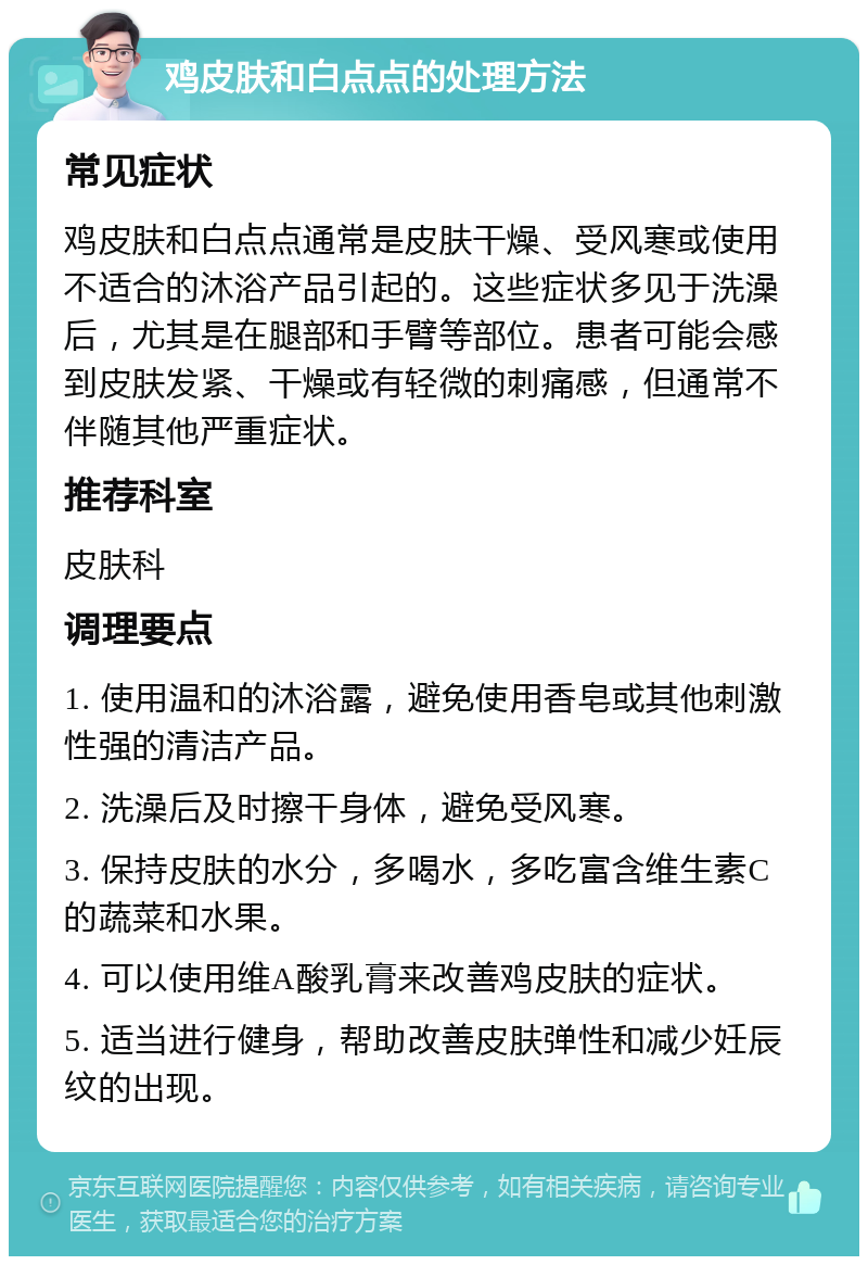 鸡皮肤和白点点的处理方法 常见症状 鸡皮肤和白点点通常是皮肤干燥、受风寒或使用不适合的沐浴产品引起的。这些症状多见于洗澡后，尤其是在腿部和手臂等部位。患者可能会感到皮肤发紧、干燥或有轻微的刺痛感，但通常不伴随其他严重症状。 推荐科室 皮肤科 调理要点 1. 使用温和的沐浴露，避免使用香皂或其他刺激性强的清洁产品。 2. 洗澡后及时擦干身体，避免受风寒。 3. 保持皮肤的水分，多喝水，多吃富含维生素C的蔬菜和水果。 4. 可以使用维A酸乳膏来改善鸡皮肤的症状。 5. 适当进行健身，帮助改善皮肤弹性和减少妊辰纹的出现。