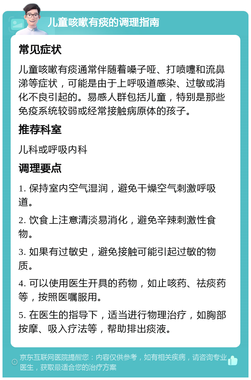 儿童咳嗽有痰的调理指南 常见症状 儿童咳嗽有痰通常伴随着嗓子哑、打喷嚏和流鼻涕等症状，可能是由于上呼吸道感染、过敏或消化不良引起的。易感人群包括儿童，特别是那些免疫系统较弱或经常接触病原体的孩子。 推荐科室 儿科或呼吸内科 调理要点 1. 保持室内空气湿润，避免干燥空气刺激呼吸道。 2. 饮食上注意清淡易消化，避免辛辣刺激性食物。 3. 如果有过敏史，避免接触可能引起过敏的物质。 4. 可以使用医生开具的药物，如止咳药、祛痰药等，按照医嘱服用。 5. 在医生的指导下，适当进行物理治疗，如胸部按摩、吸入疗法等，帮助排出痰液。