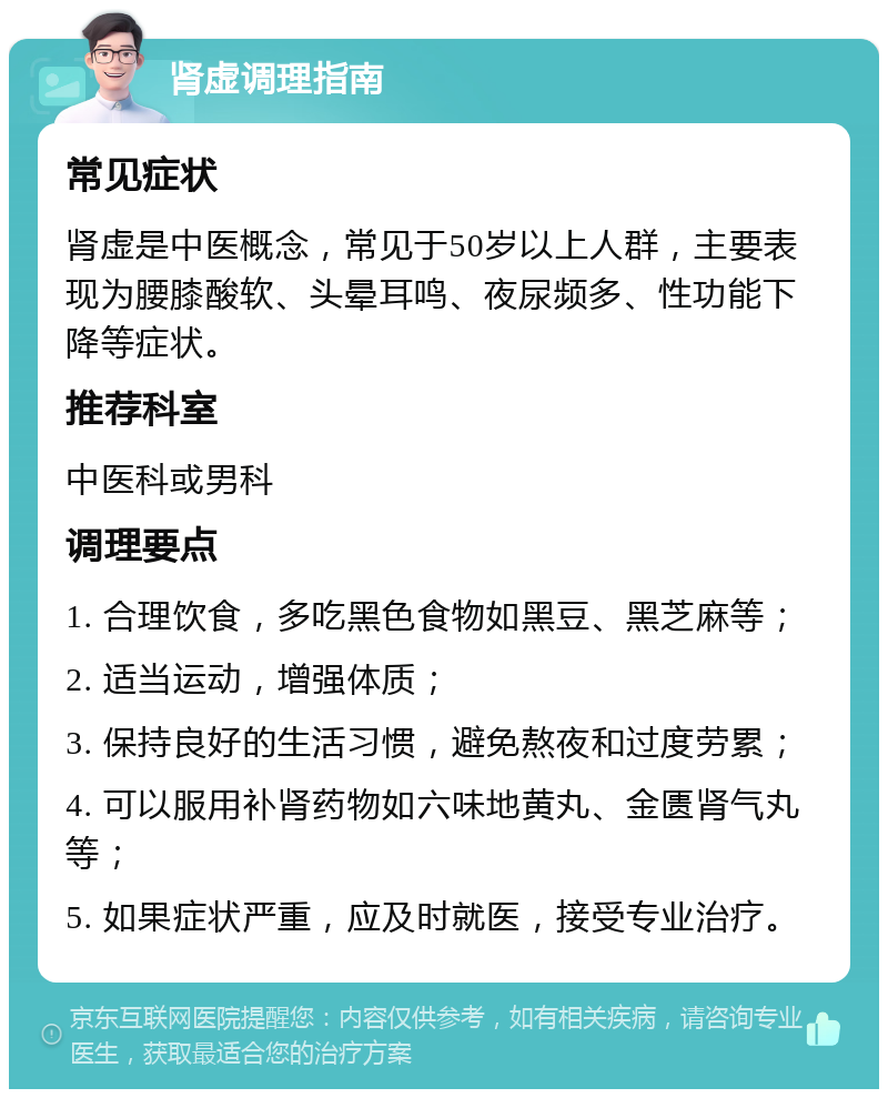 肾虚调理指南 常见症状 肾虚是中医概念，常见于50岁以上人群，主要表现为腰膝酸软、头晕耳鸣、夜尿频多、性功能下降等症状。 推荐科室 中医科或男科 调理要点 1. 合理饮食，多吃黑色食物如黑豆、黑芝麻等； 2. 适当运动，增强体质； 3. 保持良好的生活习惯，避免熬夜和过度劳累； 4. 可以服用补肾药物如六味地黄丸、金匮肾气丸等； 5. 如果症状严重，应及时就医，接受专业治疗。