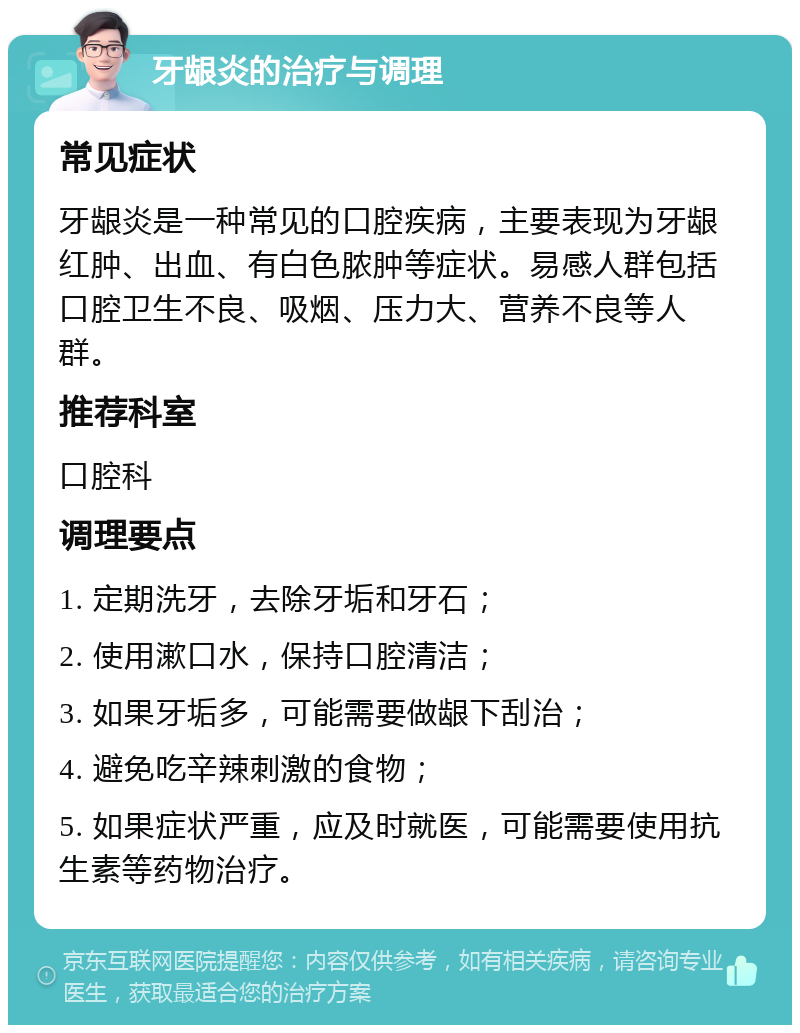 牙龈炎的治疗与调理 常见症状 牙龈炎是一种常见的口腔疾病，主要表现为牙龈红肿、出血、有白色脓肿等症状。易感人群包括口腔卫生不良、吸烟、压力大、营养不良等人群。 推荐科室 口腔科 调理要点 1. 定期洗牙，去除牙垢和牙石； 2. 使用漱口水，保持口腔清洁； 3. 如果牙垢多，可能需要做龈下刮治； 4. 避免吃辛辣刺激的食物； 5. 如果症状严重，应及时就医，可能需要使用抗生素等药物治疗。