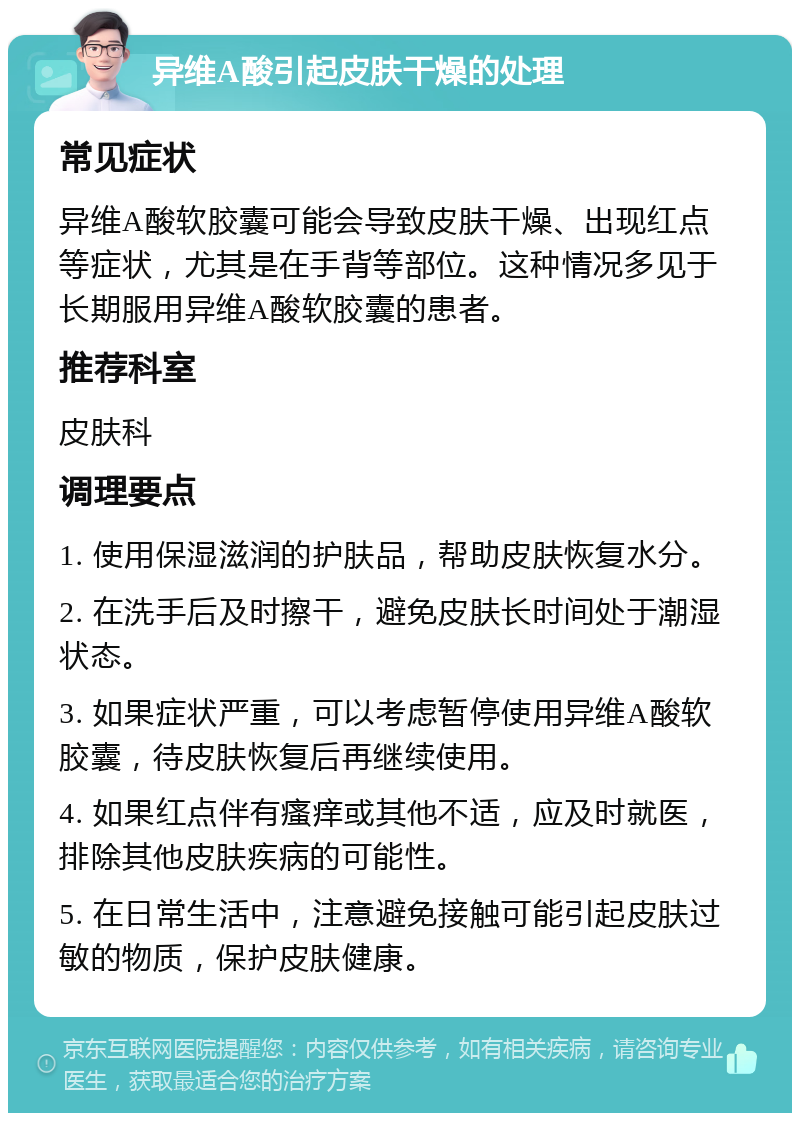 异维A酸引起皮肤干燥的处理 常见症状 异维A酸软胶囊可能会导致皮肤干燥、出现红点等症状，尤其是在手背等部位。这种情况多见于长期服用异维A酸软胶囊的患者。 推荐科室 皮肤科 调理要点 1. 使用保湿滋润的护肤品，帮助皮肤恢复水分。 2. 在洗手后及时擦干，避免皮肤长时间处于潮湿状态。 3. 如果症状严重，可以考虑暂停使用异维A酸软胶囊，待皮肤恢复后再继续使用。 4. 如果红点伴有瘙痒或其他不适，应及时就医，排除其他皮肤疾病的可能性。 5. 在日常生活中，注意避免接触可能引起皮肤过敏的物质，保护皮肤健康。