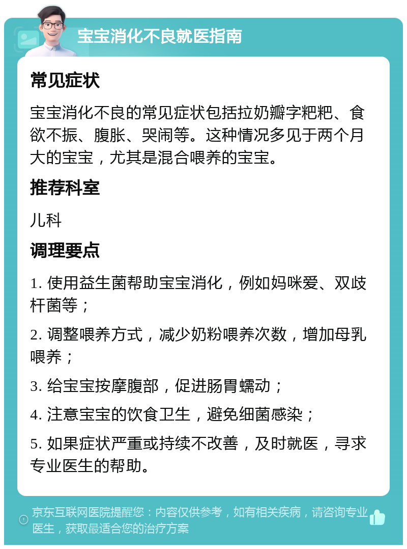 宝宝消化不良就医指南 常见症状 宝宝消化不良的常见症状包括拉奶瓣字粑粑、食欲不振、腹胀、哭闹等。这种情况多见于两个月大的宝宝，尤其是混合喂养的宝宝。 推荐科室 儿科 调理要点 1. 使用益生菌帮助宝宝消化，例如妈咪爱、双歧杆菌等； 2. 调整喂养方式，减少奶粉喂养次数，增加母乳喂养； 3. 给宝宝按摩腹部，促进肠胃蠕动； 4. 注意宝宝的饮食卫生，避免细菌感染； 5. 如果症状严重或持续不改善，及时就医，寻求专业医生的帮助。