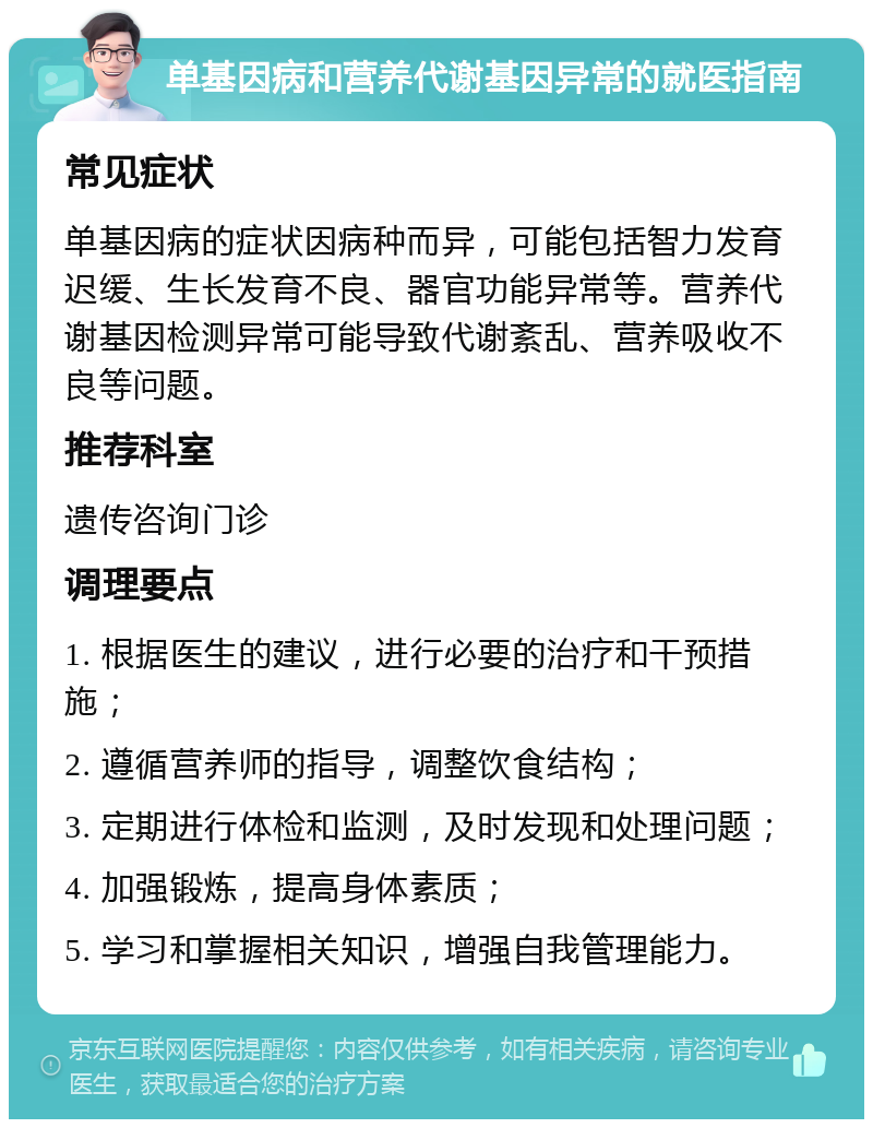 单基因病和营养代谢基因异常的就医指南 常见症状 单基因病的症状因病种而异，可能包括智力发育迟缓、生长发育不良、器官功能异常等。营养代谢基因检测异常可能导致代谢紊乱、营养吸收不良等问题。 推荐科室 遗传咨询门诊 调理要点 1. 根据医生的建议，进行必要的治疗和干预措施； 2. 遵循营养师的指导，调整饮食结构； 3. 定期进行体检和监测，及时发现和处理问题； 4. 加强锻炼，提高身体素质； 5. 学习和掌握相关知识，增强自我管理能力。