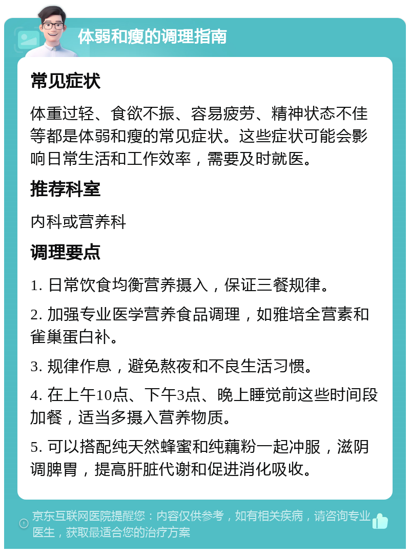 体弱和瘦的调理指南 常见症状 体重过轻、食欲不振、容易疲劳、精神状态不佳等都是体弱和瘦的常见症状。这些症状可能会影响日常生活和工作效率，需要及时就医。 推荐科室 内科或营养科 调理要点 1. 日常饮食均衡营养摄入，保证三餐规律。 2. 加强专业医学营养食品调理，如雅培全营素和雀巢蛋白补。 3. 规律作息，避免熬夜和不良生活习惯。 4. 在上午10点、下午3点、晚上睡觉前这些时间段加餐，适当多摄入营养物质。 5. 可以搭配纯天然蜂蜜和纯藕粉一起冲服，滋阴调脾胃，提高肝脏代谢和促进消化吸收。