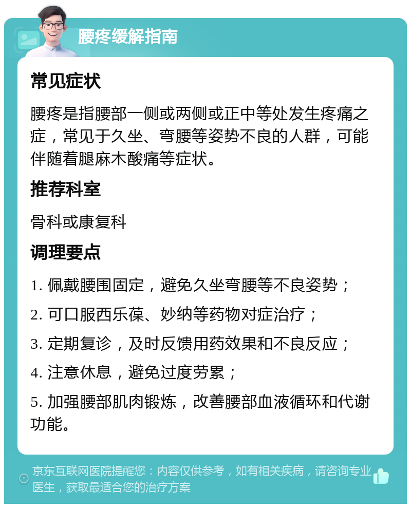 腰疼缓解指南 常见症状 腰疼是指腰部一侧或两侧或正中等处发生疼痛之症，常见于久坐、弯腰等姿势不良的人群，可能伴随着腿麻木酸痛等症状。 推荐科室 骨科或康复科 调理要点 1. 佩戴腰围固定，避免久坐弯腰等不良姿势； 2. 可口服西乐葆、妙纳等药物对症治疗； 3. 定期复诊，及时反馈用药效果和不良反应； 4. 注意休息，避免过度劳累； 5. 加强腰部肌肉锻炼，改善腰部血液循环和代谢功能。