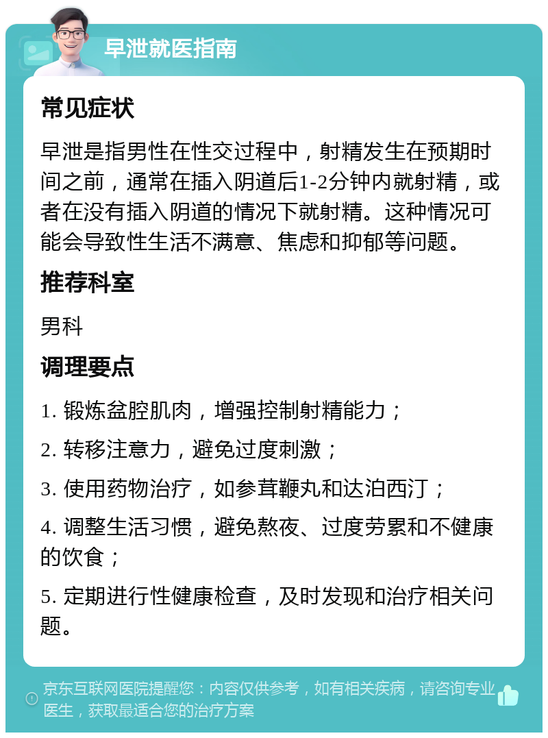 早泄就医指南 常见症状 早泄是指男性在性交过程中，射精发生在预期时间之前，通常在插入阴道后1-2分钟内就射精，或者在没有插入阴道的情况下就射精。这种情况可能会导致性生活不满意、焦虑和抑郁等问题。 推荐科室 男科 调理要点 1. 锻炼盆腔肌肉，增强控制射精能力； 2. 转移注意力，避免过度刺激； 3. 使用药物治疗，如参茸鞭丸和达泊西汀； 4. 调整生活习惯，避免熬夜、过度劳累和不健康的饮食； 5. 定期进行性健康检查，及时发现和治疗相关问题。