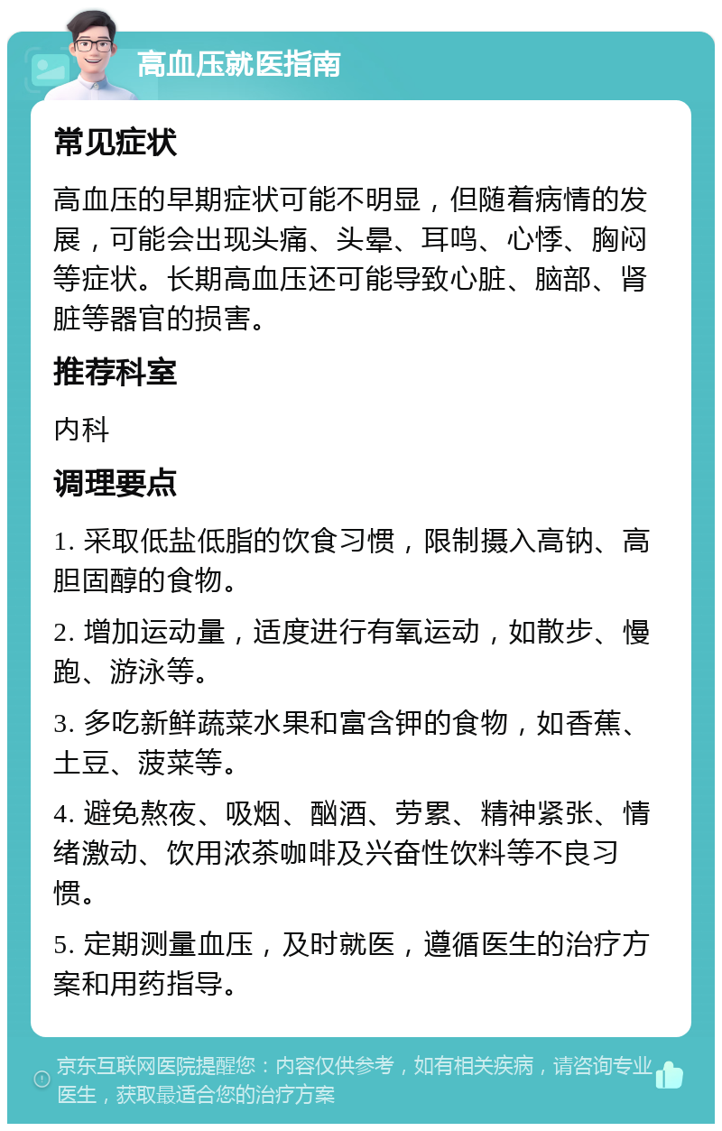 高血压就医指南 常见症状 高血压的早期症状可能不明显，但随着病情的发展，可能会出现头痛、头晕、耳鸣、心悸、胸闷等症状。长期高血压还可能导致心脏、脑部、肾脏等器官的损害。 推荐科室 内科 调理要点 1. 采取低盐低脂的饮食习惯，限制摄入高钠、高胆固醇的食物。 2. 增加运动量，适度进行有氧运动，如散步、慢跑、游泳等。 3. 多吃新鲜蔬菜水果和富含钾的食物，如香蕉、土豆、菠菜等。 4. 避免熬夜、吸烟、酗酒、劳累、精神紧张、情绪激动、饮用浓茶咖啡及兴奋性饮料等不良习惯。 5. 定期测量血压，及时就医，遵循医生的治疗方案和用药指导。