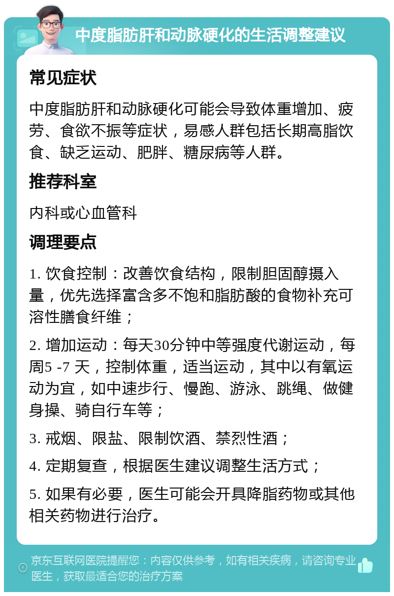 中度脂肪肝和动脉硬化的生活调整建议 常见症状 中度脂肪肝和动脉硬化可能会导致体重增加、疲劳、食欲不振等症状，易感人群包括长期高脂饮食、缺乏运动、肥胖、糖尿病等人群。 推荐科室 内科或心血管科 调理要点 1. 饮食控制：改善饮食结构，限制胆固醇摄入量，优先选择富含多不饱和脂肪酸的食物补充可溶性膳食纤维； 2. 增加运动：每天30分钟中等强度代谢运动，每周5 -7 天，控制体重，适当运动，其中以有氧运动为宜，如中速步行、慢跑、游泳、跳绳、做健身操、骑自行车等； 3. 戒烟、限盐、限制饮酒、禁烈性酒； 4. 定期复查，根据医生建议调整生活方式； 5. 如果有必要，医生可能会开具降脂药物或其他相关药物进行治疗。