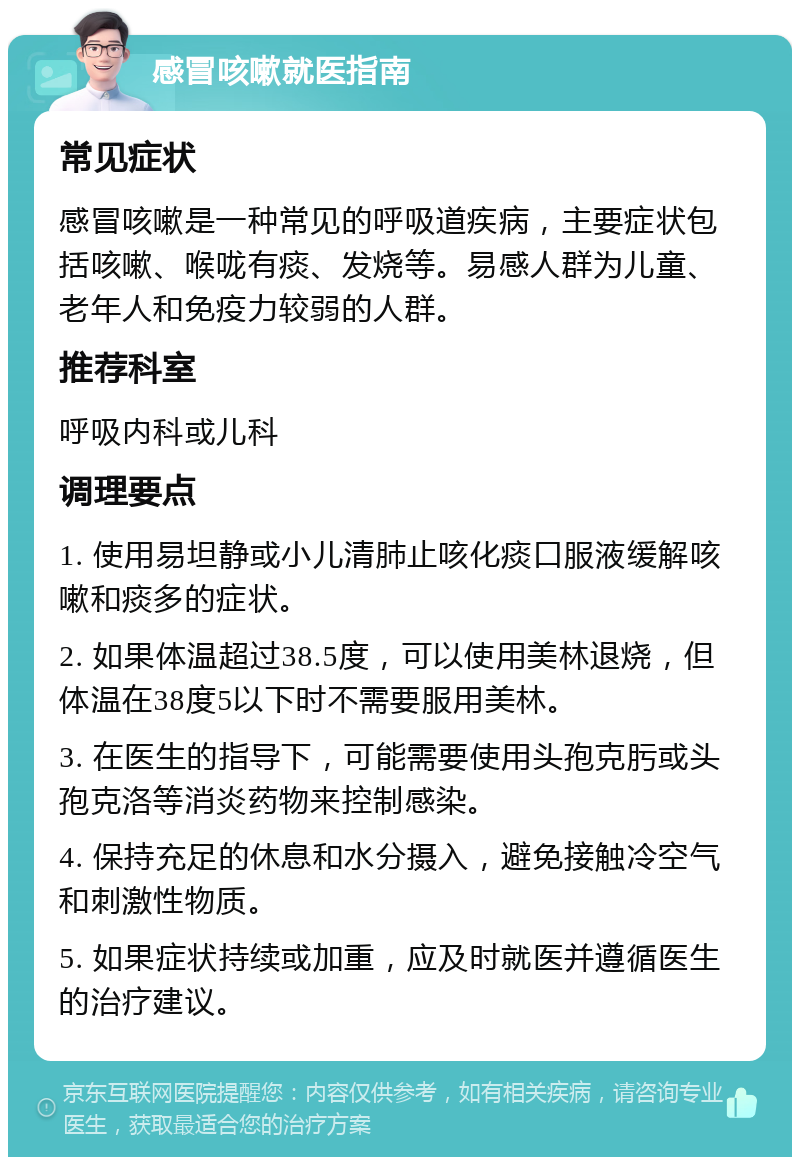 感冒咳嗽就医指南 常见症状 感冒咳嗽是一种常见的呼吸道疾病，主要症状包括咳嗽、喉咙有痰、发烧等。易感人群为儿童、老年人和免疫力较弱的人群。 推荐科室 呼吸内科或儿科 调理要点 1. 使用易坦静或小儿清肺止咳化痰口服液缓解咳嗽和痰多的症状。 2. 如果体温超过38.5度，可以使用美林退烧，但体温在38度5以下时不需要服用美林。 3. 在医生的指导下，可能需要使用头孢克肟或头孢克洛等消炎药物来控制感染。 4. 保持充足的休息和水分摄入，避免接触冷空气和刺激性物质。 5. 如果症状持续或加重，应及时就医并遵循医生的治疗建议。