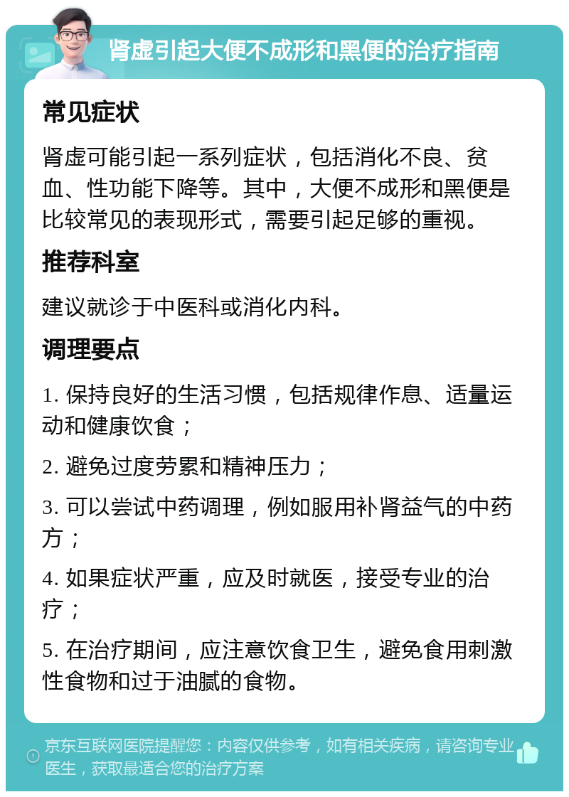 肾虚引起大便不成形和黑便的治疗指南 常见症状 肾虚可能引起一系列症状，包括消化不良、贫血、性功能下降等。其中，大便不成形和黑便是比较常见的表现形式，需要引起足够的重视。 推荐科室 建议就诊于中医科或消化内科。 调理要点 1. 保持良好的生活习惯，包括规律作息、适量运动和健康饮食； 2. 避免过度劳累和精神压力； 3. 可以尝试中药调理，例如服用补肾益气的中药方； 4. 如果症状严重，应及时就医，接受专业的治疗； 5. 在治疗期间，应注意饮食卫生，避免食用刺激性食物和过于油腻的食物。