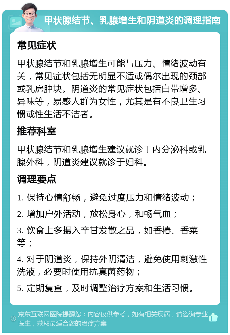 甲状腺结节、乳腺增生和阴道炎的调理指南 常见症状 甲状腺结节和乳腺增生可能与压力、情绪波动有关，常见症状包括无明显不适或偶尔出现的颈部或乳房肿块。阴道炎的常见症状包括白带增多、异味等，易感人群为女性，尤其是有不良卫生习惯或性生活不洁者。 推荐科室 甲状腺结节和乳腺增生建议就诊于内分泌科或乳腺外科，阴道炎建议就诊于妇科。 调理要点 1. 保持心情舒畅，避免过度压力和情绪波动； 2. 增加户外活动，放松身心，和畅气血； 3. 饮食上多摄入辛甘发散之品，如香椿、香菜等； 4. 对于阴道炎，保持外阴清洁，避免使用刺激性洗液，必要时使用抗真菌药物； 5. 定期复查，及时调整治疗方案和生活习惯。