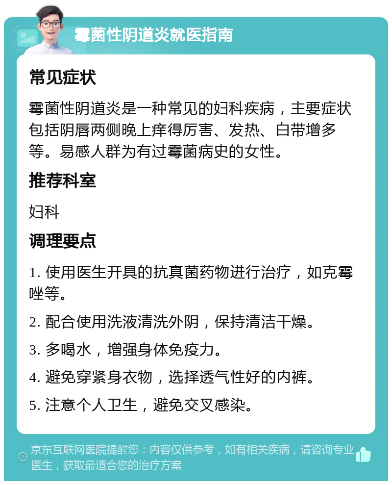 霉菌性阴道炎就医指南 常见症状 霉菌性阴道炎是一种常见的妇科疾病，主要症状包括阴唇两侧晚上痒得厉害、发热、白带增多等。易感人群为有过霉菌病史的女性。 推荐科室 妇科 调理要点 1. 使用医生开具的抗真菌药物进行治疗，如克霉唑等。 2. 配合使用洗液清洗外阴，保持清洁干燥。 3. 多喝水，增强身体免疫力。 4. 避免穿紧身衣物，选择透气性好的内裤。 5. 注意个人卫生，避免交叉感染。