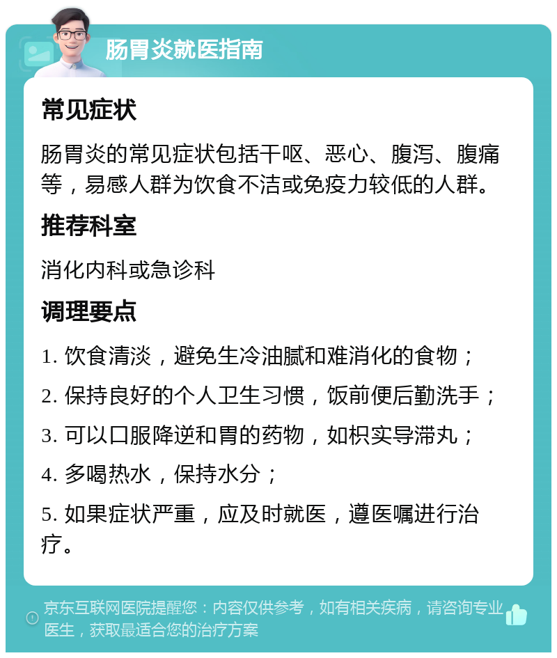 肠胃炎就医指南 常见症状 肠胃炎的常见症状包括干呕、恶心、腹泻、腹痛等，易感人群为饮食不洁或免疫力较低的人群。 推荐科室 消化内科或急诊科 调理要点 1. 饮食清淡，避免生冷油腻和难消化的食物； 2. 保持良好的个人卫生习惯，饭前便后勤洗手； 3. 可以口服降逆和胃的药物，如枳实导滞丸； 4. 多喝热水，保持水分； 5. 如果症状严重，应及时就医，遵医嘱进行治疗。