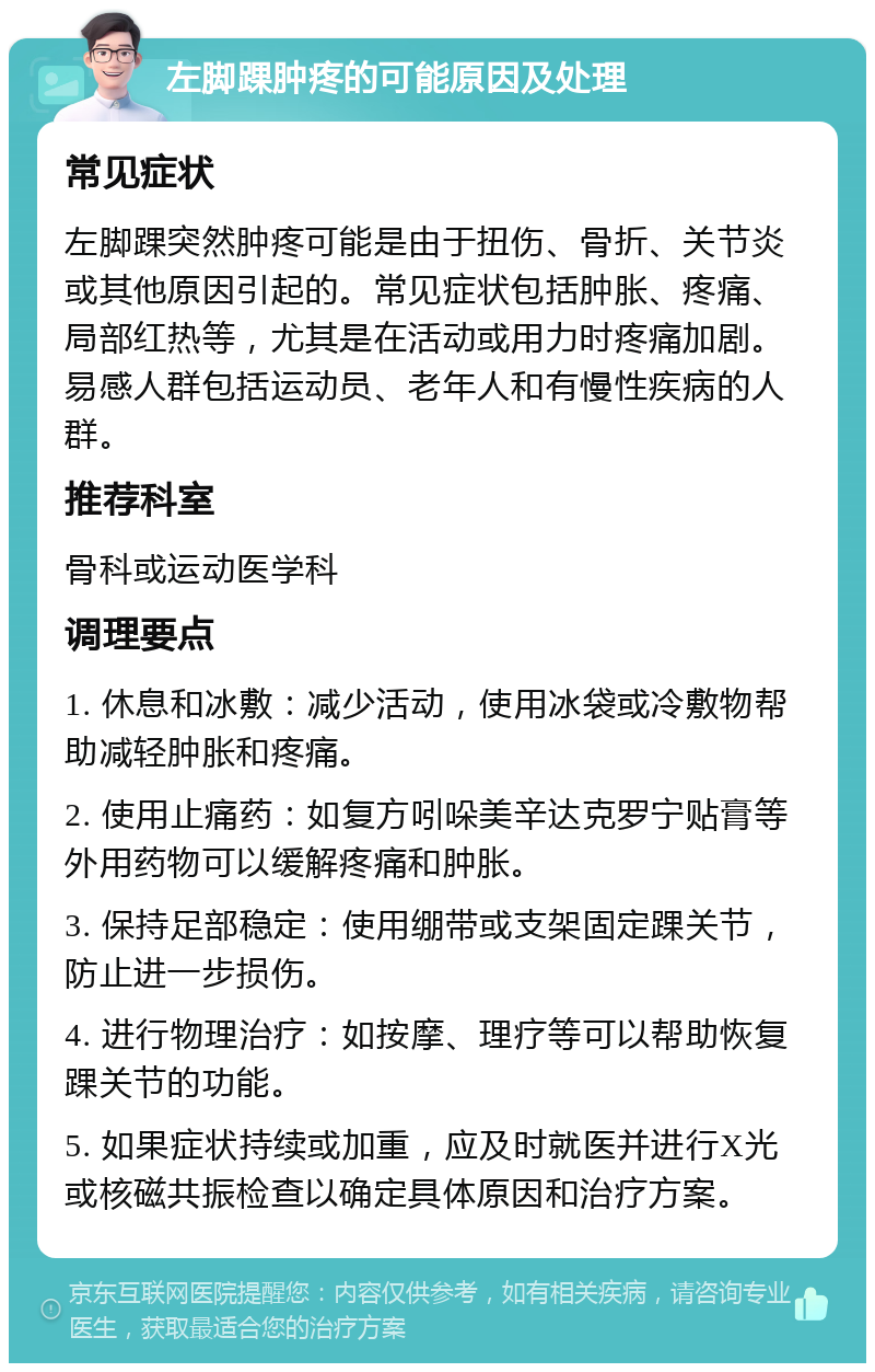 左脚踝肿疼的可能原因及处理 常见症状 左脚踝突然肿疼可能是由于扭伤、骨折、关节炎或其他原因引起的。常见症状包括肿胀、疼痛、局部红热等，尤其是在活动或用力时疼痛加剧。易感人群包括运动员、老年人和有慢性疾病的人群。 推荐科室 骨科或运动医学科 调理要点 1. 休息和冰敷：减少活动，使用冰袋或冷敷物帮助减轻肿胀和疼痛。 2. 使用止痛药：如复方吲哚美辛达克罗宁贴膏等外用药物可以缓解疼痛和肿胀。 3. 保持足部稳定：使用绷带或支架固定踝关节，防止进一步损伤。 4. 进行物理治疗：如按摩、理疗等可以帮助恢复踝关节的功能。 5. 如果症状持续或加重，应及时就医并进行X光或核磁共振检查以确定具体原因和治疗方案。