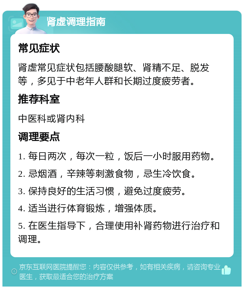 肾虚调理指南 常见症状 肾虚常见症状包括腰酸腿软、肾精不足、脱发等，多见于中老年人群和长期过度疲劳者。 推荐科室 中医科或肾内科 调理要点 1. 每日两次，每次一粒，饭后一小时服用药物。 2. 忌烟酒，辛辣等刺激食物，忌生冷饮食。 3. 保持良好的生活习惯，避免过度疲劳。 4. 适当进行体育锻炼，增强体质。 5. 在医生指导下，合理使用补肾药物进行治疗和调理。