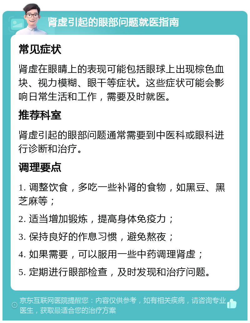 肾虚引起的眼部问题就医指南 常见症状 肾虚在眼睛上的表现可能包括眼球上出现棕色血块、视力模糊、眼干等症状。这些症状可能会影响日常生活和工作，需要及时就医。 推荐科室 肾虚引起的眼部问题通常需要到中医科或眼科进行诊断和治疗。 调理要点 1. 调整饮食，多吃一些补肾的食物，如黑豆、黑芝麻等； 2. 适当增加锻炼，提高身体免疫力； 3. 保持良好的作息习惯，避免熬夜； 4. 如果需要，可以服用一些中药调理肾虚； 5. 定期进行眼部检查，及时发现和治疗问题。