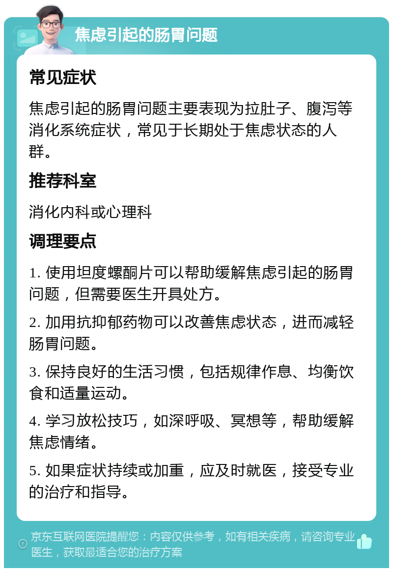 焦虑引起的肠胃问题 常见症状 焦虑引起的肠胃问题主要表现为拉肚子、腹泻等消化系统症状，常见于长期处于焦虑状态的人群。 推荐科室 消化内科或心理科 调理要点 1. 使用坦度螺酮片可以帮助缓解焦虑引起的肠胃问题，但需要医生开具处方。 2. 加用抗抑郁药物可以改善焦虑状态，进而减轻肠胃问题。 3. 保持良好的生活习惯，包括规律作息、均衡饮食和适量运动。 4. 学习放松技巧，如深呼吸、冥想等，帮助缓解焦虑情绪。 5. 如果症状持续或加重，应及时就医，接受专业的治疗和指导。