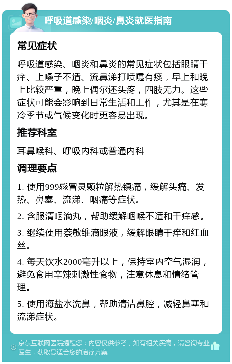 呼吸道感染/咽炎/鼻炎就医指南 常见症状 呼吸道感染、咽炎和鼻炎的常见症状包括眼睛干痒、上嗓子不适、流鼻涕打喷嚏有痰，早上和晚上比较严重，晚上偶尔还头疼，四肢无力。这些症状可能会影响到日常生活和工作，尤其是在寒冷季节或气候变化时更容易出现。 推荐科室 耳鼻喉科、呼吸内科或普通内科 调理要点 1. 使用999感冒灵颗粒解热镇痛，缓解头痛、发热、鼻塞、流涕、咽痛等症状。 2. 含服清咽滴丸，帮助缓解咽喉不适和干痒感。 3. 继续使用萘敏维滴眼液，缓解眼睛干痒和红血丝。 4. 每天饮水2000毫升以上，保持室内空气湿润，避免食用辛辣刺激性食物，注意休息和情绪管理。 5. 使用海盐水洗鼻，帮助清洁鼻腔，减轻鼻塞和流涕症状。