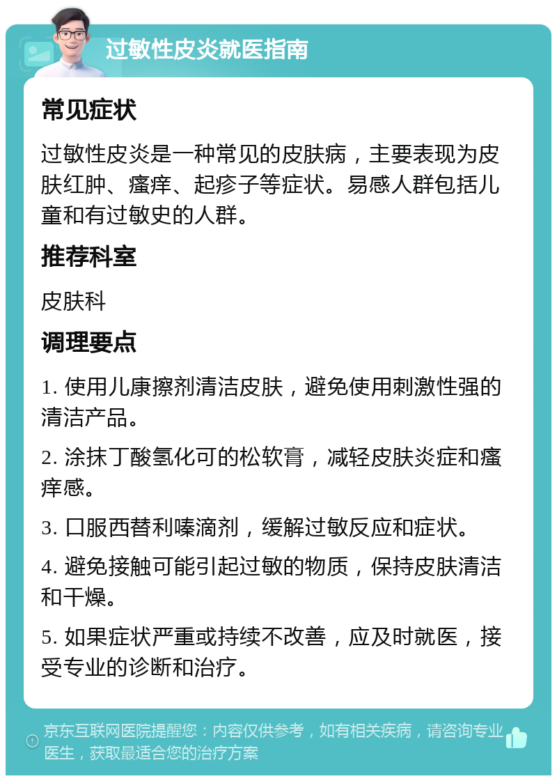 过敏性皮炎就医指南 常见症状 过敏性皮炎是一种常见的皮肤病，主要表现为皮肤红肿、瘙痒、起疹子等症状。易感人群包括儿童和有过敏史的人群。 推荐科室 皮肤科 调理要点 1. 使用儿康擦剂清洁皮肤，避免使用刺激性强的清洁产品。 2. 涂抹丁酸氢化可的松软膏，减轻皮肤炎症和瘙痒感。 3. 口服西替利嗪滴剂，缓解过敏反应和症状。 4. 避免接触可能引起过敏的物质，保持皮肤清洁和干燥。 5. 如果症状严重或持续不改善，应及时就医，接受专业的诊断和治疗。