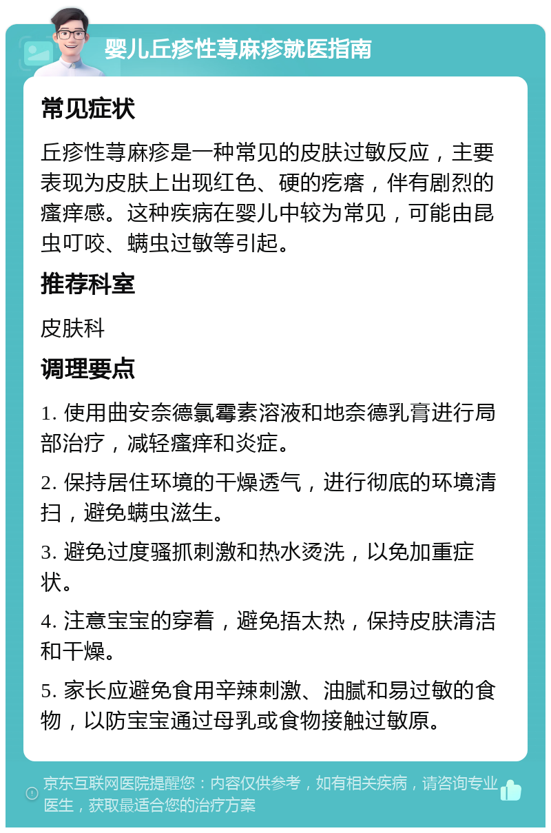 婴儿丘疹性荨麻疹就医指南 常见症状 丘疹性荨麻疹是一种常见的皮肤过敏反应，主要表现为皮肤上出现红色、硬的疙瘩，伴有剧烈的瘙痒感。这种疾病在婴儿中较为常见，可能由昆虫叮咬、螨虫过敏等引起。 推荐科室 皮肤科 调理要点 1. 使用曲安奈德氯霉素溶液和地奈德乳膏进行局部治疗，减轻瘙痒和炎症。 2. 保持居住环境的干燥透气，进行彻底的环境清扫，避免螨虫滋生。 3. 避免过度骚抓刺激和热水烫洗，以免加重症状。 4. 注意宝宝的穿着，避免捂太热，保持皮肤清洁和干燥。 5. 家长应避免食用辛辣刺激、油腻和易过敏的食物，以防宝宝通过母乳或食物接触过敏原。