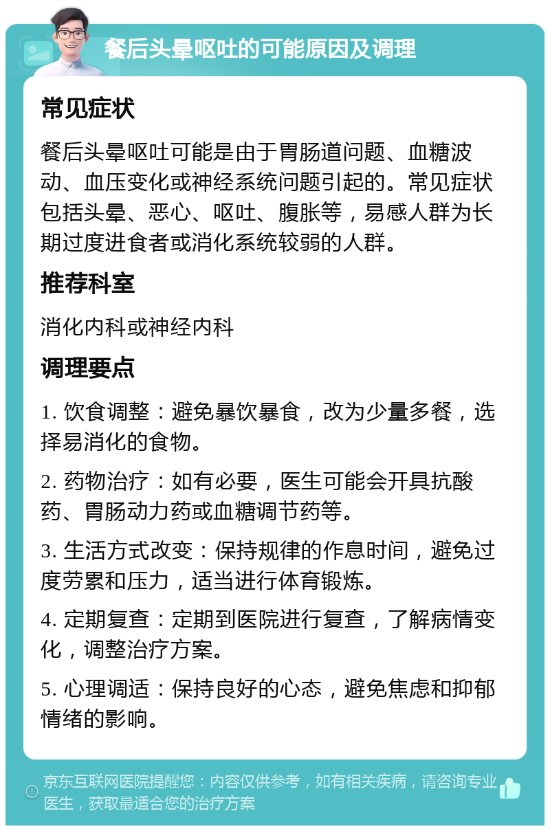 餐后头晕呕吐的可能原因及调理 常见症状 餐后头晕呕吐可能是由于胃肠道问题、血糖波动、血压变化或神经系统问题引起的。常见症状包括头晕、恶心、呕吐、腹胀等，易感人群为长期过度进食者或消化系统较弱的人群。 推荐科室 消化内科或神经内科 调理要点 1. 饮食调整：避免暴饮暴食，改为少量多餐，选择易消化的食物。 2. 药物治疗：如有必要，医生可能会开具抗酸药、胃肠动力药或血糖调节药等。 3. 生活方式改变：保持规律的作息时间，避免过度劳累和压力，适当进行体育锻炼。 4. 定期复查：定期到医院进行复查，了解病情变化，调整治疗方案。 5. 心理调适：保持良好的心态，避免焦虑和抑郁情绪的影响。