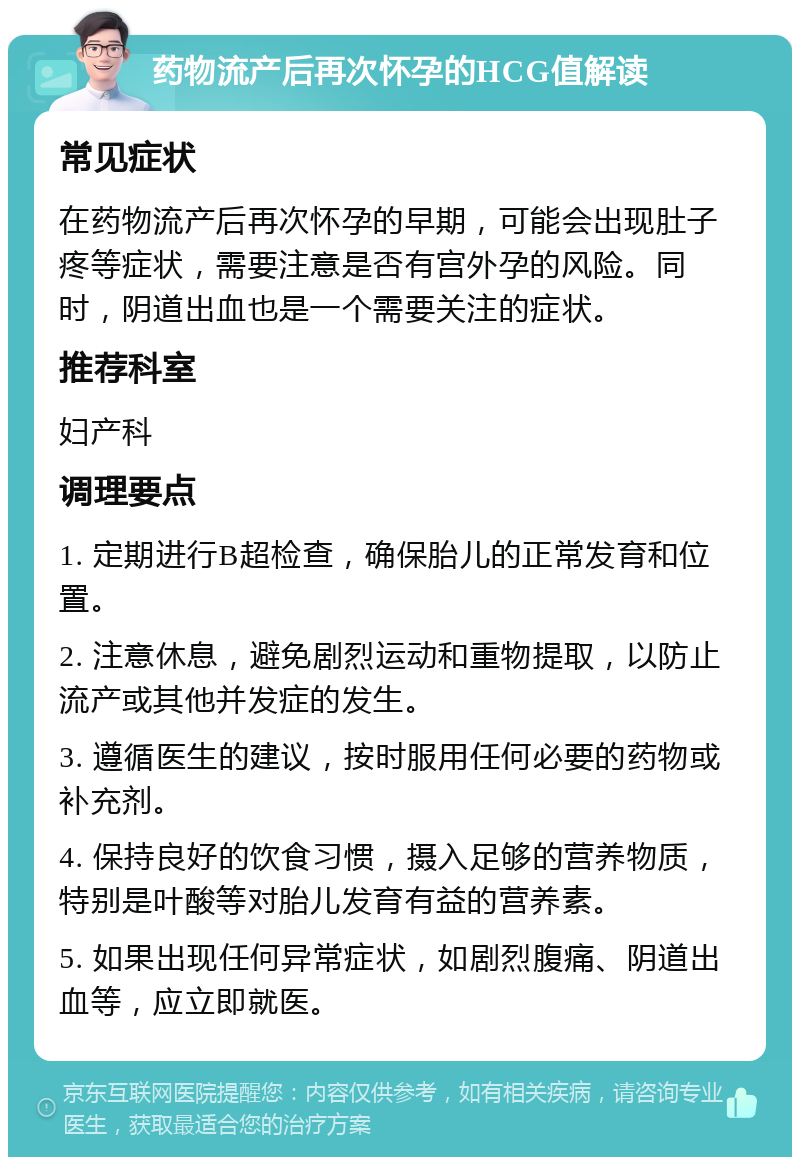 药物流产后再次怀孕的HCG值解读 常见症状 在药物流产后再次怀孕的早期，可能会出现肚子疼等症状，需要注意是否有宫外孕的风险。同时，阴道出血也是一个需要关注的症状。 推荐科室 妇产科 调理要点 1. 定期进行B超检查，确保胎儿的正常发育和位置。 2. 注意休息，避免剧烈运动和重物提取，以防止流产或其他并发症的发生。 3. 遵循医生的建议，按时服用任何必要的药物或补充剂。 4. 保持良好的饮食习惯，摄入足够的营养物质，特别是叶酸等对胎儿发育有益的营养素。 5. 如果出现任何异常症状，如剧烈腹痛、阴道出血等，应立即就医。