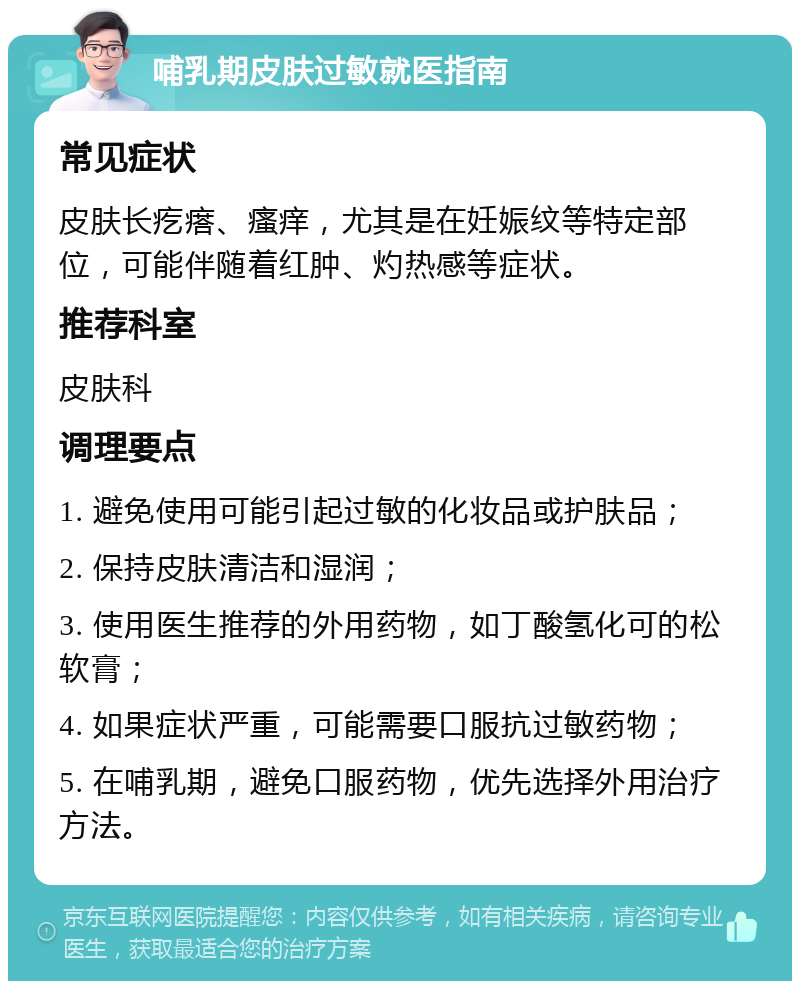 哺乳期皮肤过敏就医指南 常见症状 皮肤长疙瘩、瘙痒，尤其是在妊娠纹等特定部位，可能伴随着红肿、灼热感等症状。 推荐科室 皮肤科 调理要点 1. 避免使用可能引起过敏的化妆品或护肤品； 2. 保持皮肤清洁和湿润； 3. 使用医生推荐的外用药物，如丁酸氢化可的松软膏； 4. 如果症状严重，可能需要口服抗过敏药物； 5. 在哺乳期，避免口服药物，优先选择外用治疗方法。