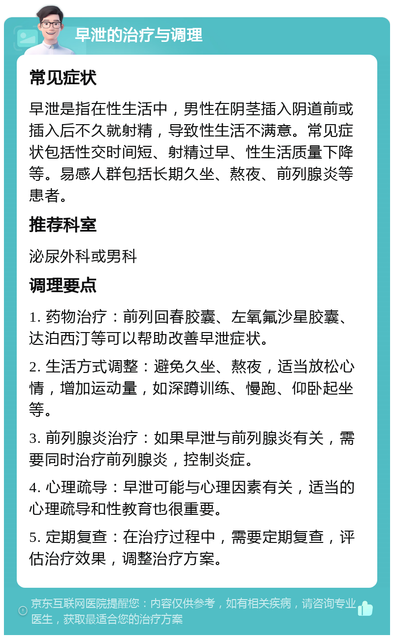 早泄的治疗与调理 常见症状 早泄是指在性生活中，男性在阴茎插入阴道前或插入后不久就射精，导致性生活不满意。常见症状包括性交时间短、射精过早、性生活质量下降等。易感人群包括长期久坐、熬夜、前列腺炎等患者。 推荐科室 泌尿外科或男科 调理要点 1. 药物治疗：前列回春胶囊、左氧氟沙星胶囊、达泊西汀等可以帮助改善早泄症状。 2. 生活方式调整：避免久坐、熬夜，适当放松心情，增加运动量，如深蹲训练、慢跑、仰卧起坐等。 3. 前列腺炎治疗：如果早泄与前列腺炎有关，需要同时治疗前列腺炎，控制炎症。 4. 心理疏导：早泄可能与心理因素有关，适当的心理疏导和性教育也很重要。 5. 定期复查：在治疗过程中，需要定期复查，评估治疗效果，调整治疗方案。