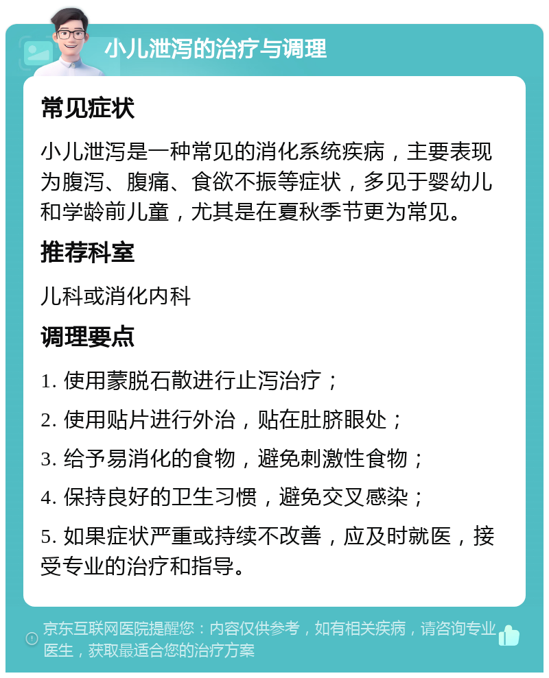 小儿泄泻的治疗与调理 常见症状 小儿泄泻是一种常见的消化系统疾病，主要表现为腹泻、腹痛、食欲不振等症状，多见于婴幼儿和学龄前儿童，尤其是在夏秋季节更为常见。 推荐科室 儿科或消化内科 调理要点 1. 使用蒙脱石散进行止泻治疗； 2. 使用贴片进行外治，贴在肚脐眼处； 3. 给予易消化的食物，避免刺激性食物； 4. 保持良好的卫生习惯，避免交叉感染； 5. 如果症状严重或持续不改善，应及时就医，接受专业的治疗和指导。