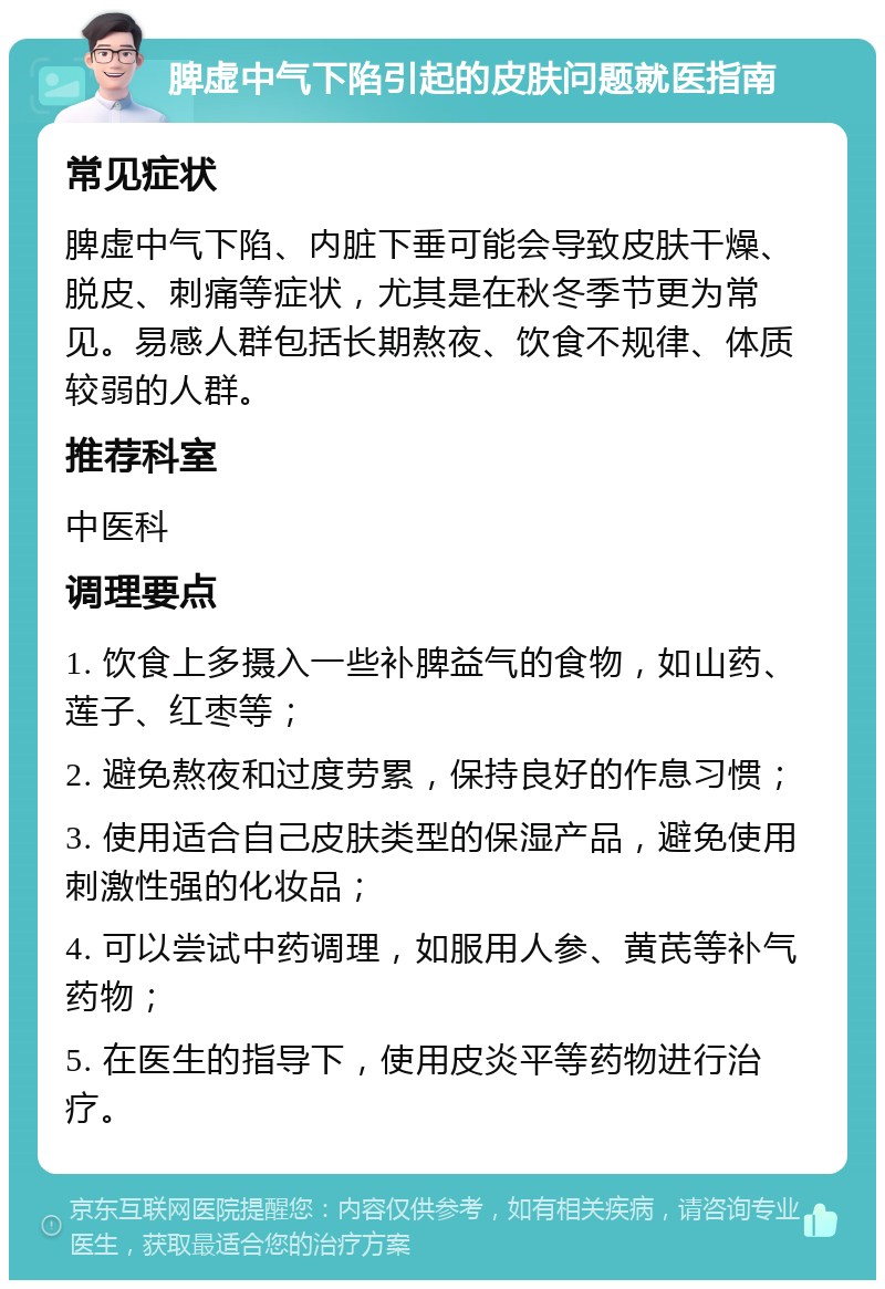 脾虚中气下陷引起的皮肤问题就医指南 常见症状 脾虚中气下陷、内脏下垂可能会导致皮肤干燥、脱皮、刺痛等症状，尤其是在秋冬季节更为常见。易感人群包括长期熬夜、饮食不规律、体质较弱的人群。 推荐科室 中医科 调理要点 1. 饮食上多摄入一些补脾益气的食物，如山药、莲子、红枣等； 2. 避免熬夜和过度劳累，保持良好的作息习惯； 3. 使用适合自己皮肤类型的保湿产品，避免使用刺激性强的化妆品； 4. 可以尝试中药调理，如服用人参、黄芪等补气药物； 5. 在医生的指导下，使用皮炎平等药物进行治疗。