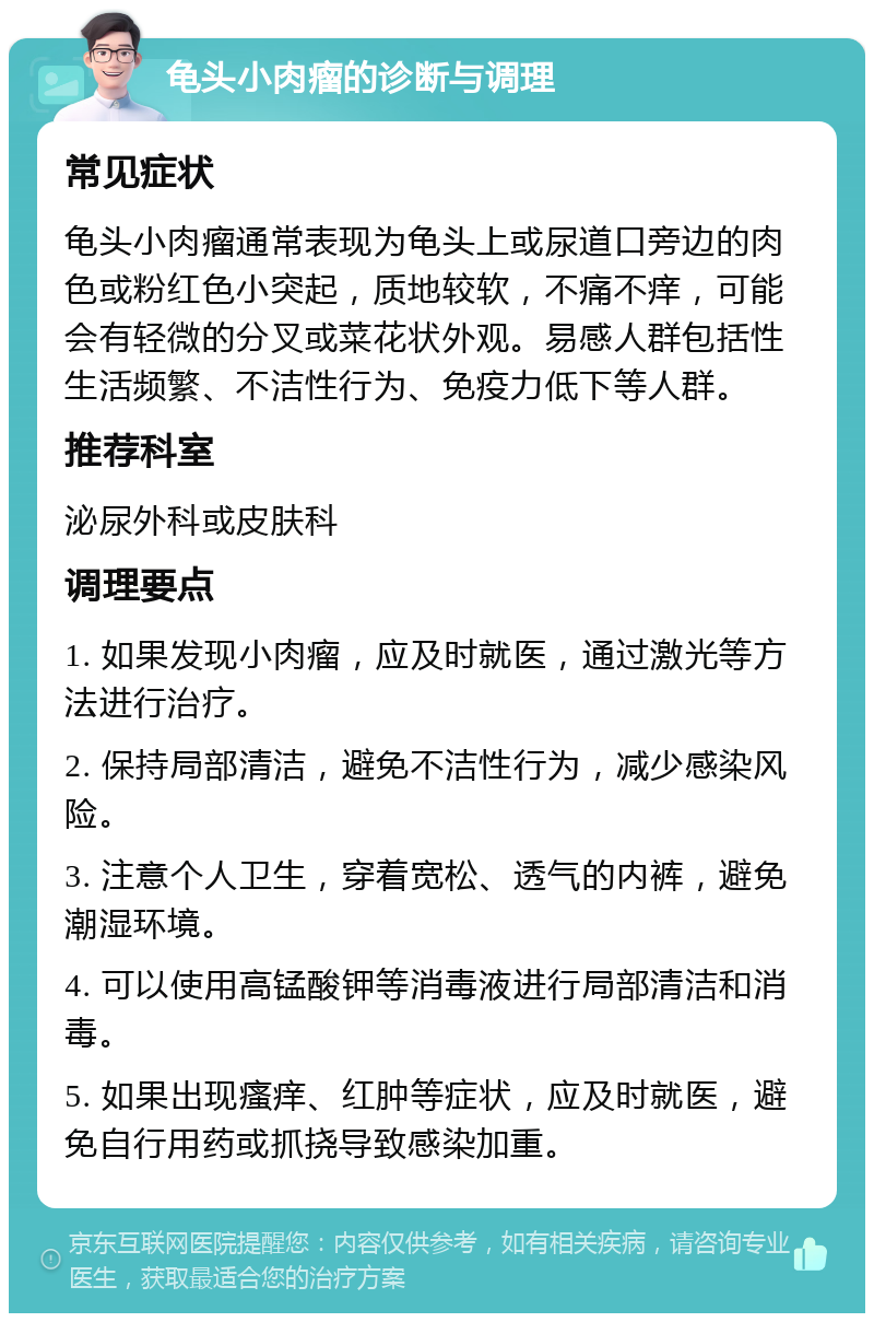 龟头小肉瘤的诊断与调理 常见症状 龟头小肉瘤通常表现为龟头上或尿道口旁边的肉色或粉红色小突起，质地较软，不痛不痒，可能会有轻微的分叉或菜花状外观。易感人群包括性生活频繁、不洁性行为、免疫力低下等人群。 推荐科室 泌尿外科或皮肤科 调理要点 1. 如果发现小肉瘤，应及时就医，通过激光等方法进行治疗。 2. 保持局部清洁，避免不洁性行为，减少感染风险。 3. 注意个人卫生，穿着宽松、透气的内裤，避免潮湿环境。 4. 可以使用高锰酸钾等消毒液进行局部清洁和消毒。 5. 如果出现瘙痒、红肿等症状，应及时就医，避免自行用药或抓挠导致感染加重。