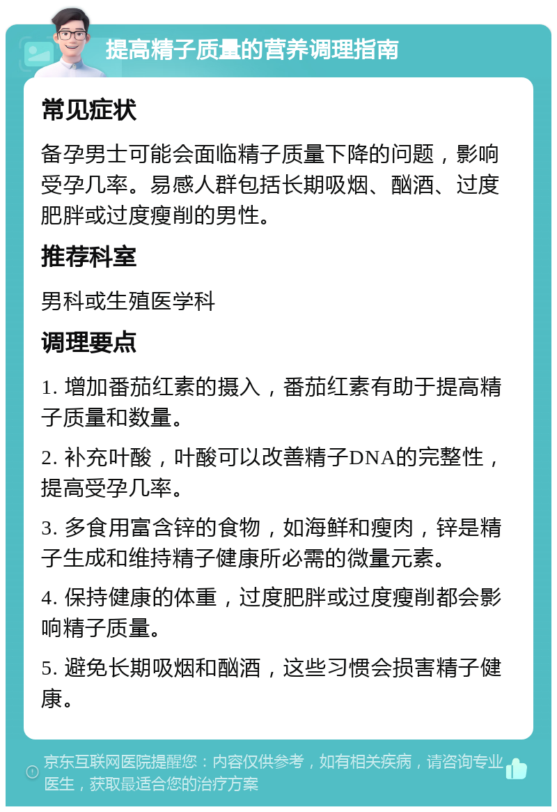 提高精子质量的营养调理指南 常见症状 备孕男士可能会面临精子质量下降的问题，影响受孕几率。易感人群包括长期吸烟、酗酒、过度肥胖或过度瘦削的男性。 推荐科室 男科或生殖医学科 调理要点 1. 增加番茄红素的摄入，番茄红素有助于提高精子质量和数量。 2. 补充叶酸，叶酸可以改善精子DNA的完整性，提高受孕几率。 3. 多食用富含锌的食物，如海鲜和瘦肉，锌是精子生成和维持精子健康所必需的微量元素。 4. 保持健康的体重，过度肥胖或过度瘦削都会影响精子质量。 5. 避免长期吸烟和酗酒，这些习惯会损害精子健康。