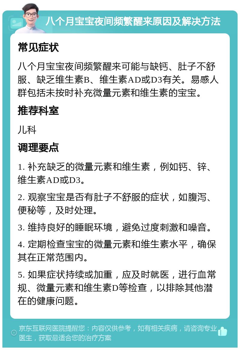 八个月宝宝夜间频繁醒来原因及解决方法 常见症状 八个月宝宝夜间频繁醒来可能与缺钙、肚子不舒服、缺乏维生素B、维生素AD或D3有关。易感人群包括未按时补充微量元素和维生素的宝宝。 推荐科室 儿科 调理要点 1. 补充缺乏的微量元素和维生素，例如钙、锌、维生素AD或D3。 2. 观察宝宝是否有肚子不舒服的症状，如腹泻、便秘等，及时处理。 3. 维持良好的睡眠环境，避免过度刺激和噪音。 4. 定期检查宝宝的微量元素和维生素水平，确保其在正常范围内。 5. 如果症状持续或加重，应及时就医，进行血常规、微量元素和维生素D等检查，以排除其他潜在的健康问题。