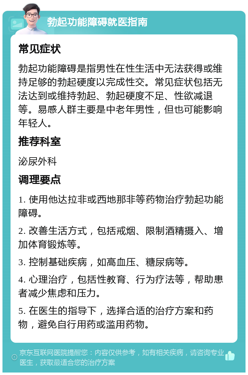 勃起功能障碍就医指南 常见症状 勃起功能障碍是指男性在性生活中无法获得或维持足够的勃起硬度以完成性交。常见症状包括无法达到或维持勃起、勃起硬度不足、性欲减退等。易感人群主要是中老年男性，但也可能影响年轻人。 推荐科室 泌尿外科 调理要点 1. 使用他达拉非或西地那非等药物治疗勃起功能障碍。 2. 改善生活方式，包括戒烟、限制酒精摄入、增加体育锻炼等。 3. 控制基础疾病，如高血压、糖尿病等。 4. 心理治疗，包括性教育、行为疗法等，帮助患者减少焦虑和压力。 5. 在医生的指导下，选择合适的治疗方案和药物，避免自行用药或滥用药物。