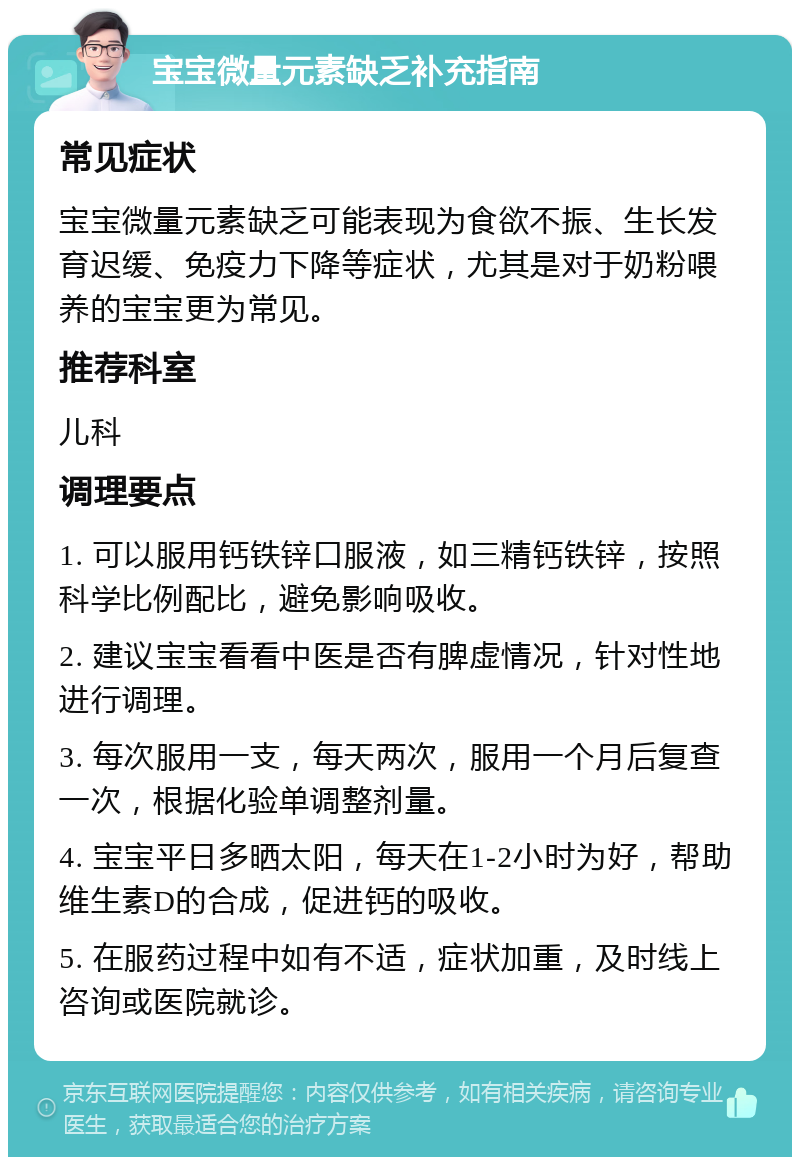 宝宝微量元素缺乏补充指南 常见症状 宝宝微量元素缺乏可能表现为食欲不振、生长发育迟缓、免疫力下降等症状，尤其是对于奶粉喂养的宝宝更为常见。 推荐科室 儿科 调理要点 1. 可以服用钙铁锌口服液，如三精钙铁锌，按照科学比例配比，避免影响吸收。 2. 建议宝宝看看中医是否有脾虚情况，针对性地进行调理。 3. 每次服用一支，每天两次，服用一个月后复查一次，根据化验单调整剂量。 4. 宝宝平日多晒太阳，每天在1-2小时为好，帮助维生素D的合成，促进钙的吸收。 5. 在服药过程中如有不适，症状加重，及时线上咨询或医院就诊。