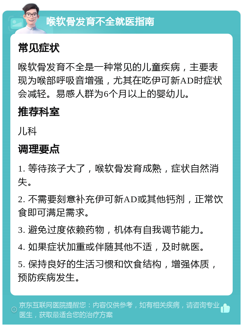 喉软骨发育不全就医指南 常见症状 喉软骨发育不全是一种常见的儿童疾病，主要表现为喉部呼吸音增强，尤其在吃伊可新AD时症状会减轻。易感人群为6个月以上的婴幼儿。 推荐科室 儿科 调理要点 1. 等待孩子大了，喉软骨发育成熟，症状自然消失。 2. 不需要刻意补充伊可新AD或其他钙剂，正常饮食即可满足需求。 3. 避免过度依赖药物，机体有自我调节能力。 4. 如果症状加重或伴随其他不适，及时就医。 5. 保持良好的生活习惯和饮食结构，增强体质，预防疾病发生。