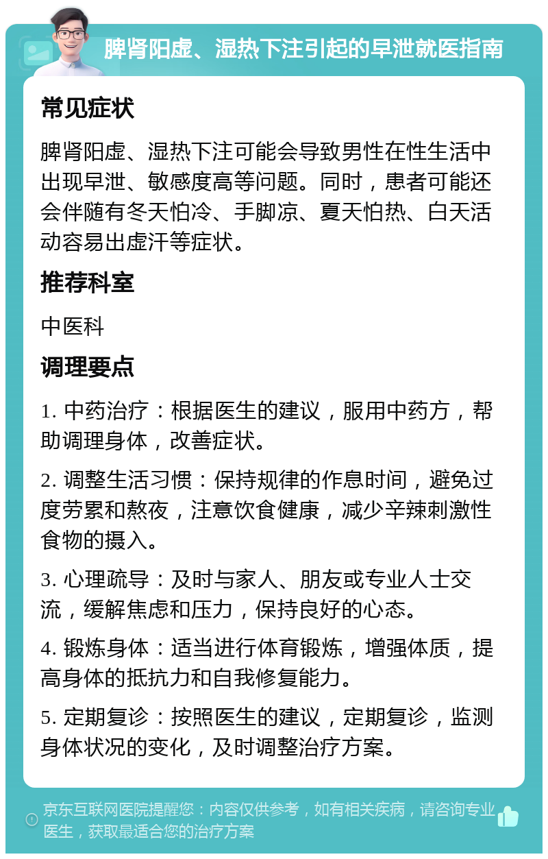 脾肾阳虚、湿热下注引起的早泄就医指南 常见症状 脾肾阳虚、湿热下注可能会导致男性在性生活中出现早泄、敏感度高等问题。同时，患者可能还会伴随有冬天怕冷、手脚凉、夏天怕热、白天活动容易出虚汗等症状。 推荐科室 中医科 调理要点 1. 中药治疗：根据医生的建议，服用中药方，帮助调理身体，改善症状。 2. 调整生活习惯：保持规律的作息时间，避免过度劳累和熬夜，注意饮食健康，减少辛辣刺激性食物的摄入。 3. 心理疏导：及时与家人、朋友或专业人士交流，缓解焦虑和压力，保持良好的心态。 4. 锻炼身体：适当进行体育锻炼，增强体质，提高身体的抵抗力和自我修复能力。 5. 定期复诊：按照医生的建议，定期复诊，监测身体状况的变化，及时调整治疗方案。