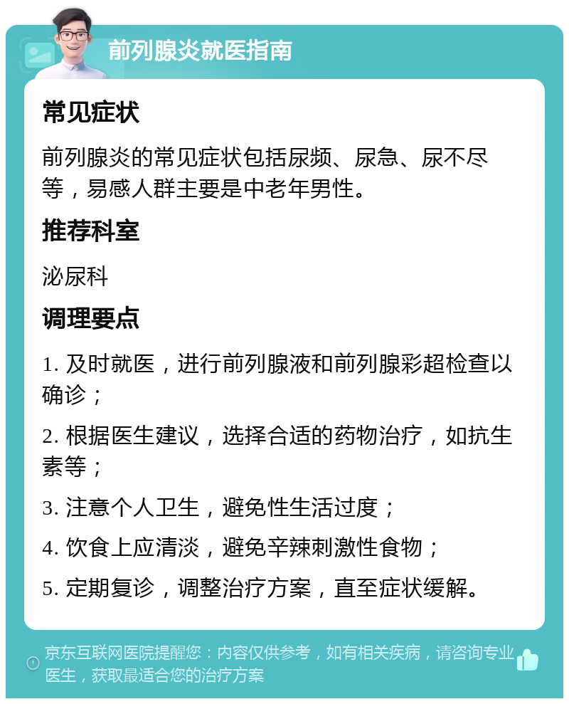 前列腺炎就医指南 常见症状 前列腺炎的常见症状包括尿频、尿急、尿不尽等，易感人群主要是中老年男性。 推荐科室 泌尿科 调理要点 1. 及时就医，进行前列腺液和前列腺彩超检查以确诊； 2. 根据医生建议，选择合适的药物治疗，如抗生素等； 3. 注意个人卫生，避免性生活过度； 4. 饮食上应清淡，避免辛辣刺激性食物； 5. 定期复诊，调整治疗方案，直至症状缓解。