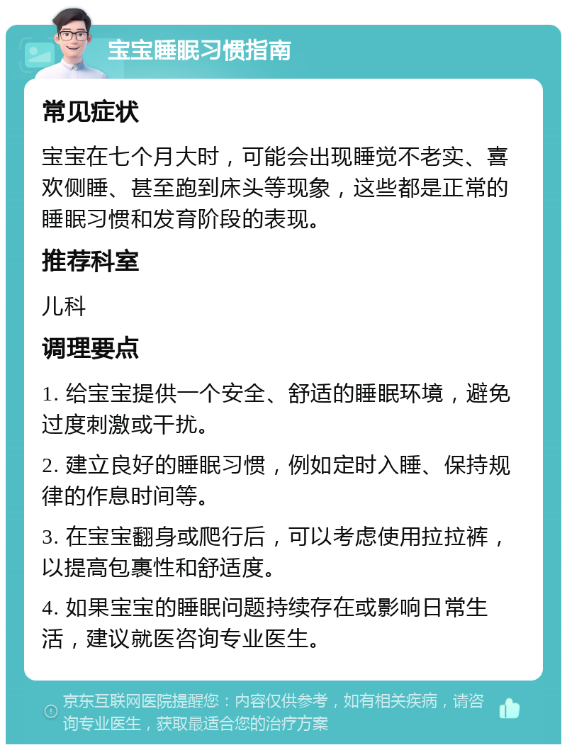 宝宝睡眠习惯指南 常见症状 宝宝在七个月大时，可能会出现睡觉不老实、喜欢侧睡、甚至跑到床头等现象，这些都是正常的睡眠习惯和发育阶段的表现。 推荐科室 儿科 调理要点 1. 给宝宝提供一个安全、舒适的睡眠环境，避免过度刺激或干扰。 2. 建立良好的睡眠习惯，例如定时入睡、保持规律的作息时间等。 3. 在宝宝翻身或爬行后，可以考虑使用拉拉裤，以提高包裹性和舒适度。 4. 如果宝宝的睡眠问题持续存在或影响日常生活，建议就医咨询专业医生。