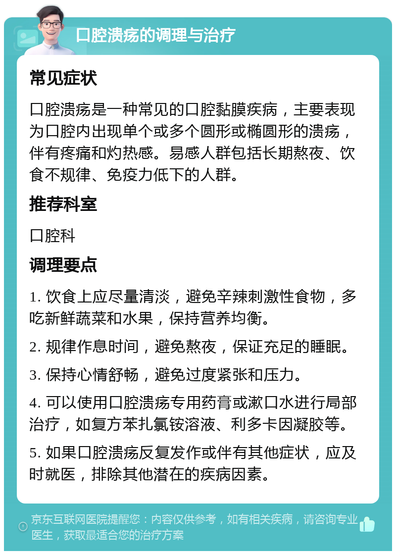 口腔溃疡的调理与治疗 常见症状 口腔溃疡是一种常见的口腔黏膜疾病，主要表现为口腔内出现单个或多个圆形或椭圆形的溃疡，伴有疼痛和灼热感。易感人群包括长期熬夜、饮食不规律、免疫力低下的人群。 推荐科室 口腔科 调理要点 1. 饮食上应尽量清淡，避免辛辣刺激性食物，多吃新鲜蔬菜和水果，保持营养均衡。 2. 规律作息时间，避免熬夜，保证充足的睡眠。 3. 保持心情舒畅，避免过度紧张和压力。 4. 可以使用口腔溃疡专用药膏或漱口水进行局部治疗，如复方苯扎氯铵溶液、利多卡因凝胶等。 5. 如果口腔溃疡反复发作或伴有其他症状，应及时就医，排除其他潜在的疾病因素。