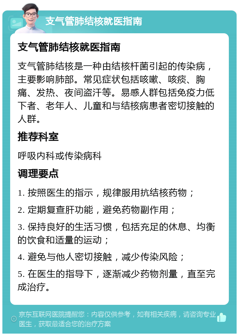 支气管肺结核就医指南 支气管肺结核就医指南 支气管肺结核是一种由结核杆菌引起的传染病，主要影响肺部。常见症状包括咳嗽、咳痰、胸痛、发热、夜间盗汗等。易感人群包括免疫力低下者、老年人、儿童和与结核病患者密切接触的人群。 推荐科室 呼吸内科或传染病科 调理要点 1. 按照医生的指示，规律服用抗结核药物； 2. 定期复查肝功能，避免药物副作用； 3. 保持良好的生活习惯，包括充足的休息、均衡的饮食和适量的运动； 4. 避免与他人密切接触，减少传染风险； 5. 在医生的指导下，逐渐减少药物剂量，直至完成治疗。