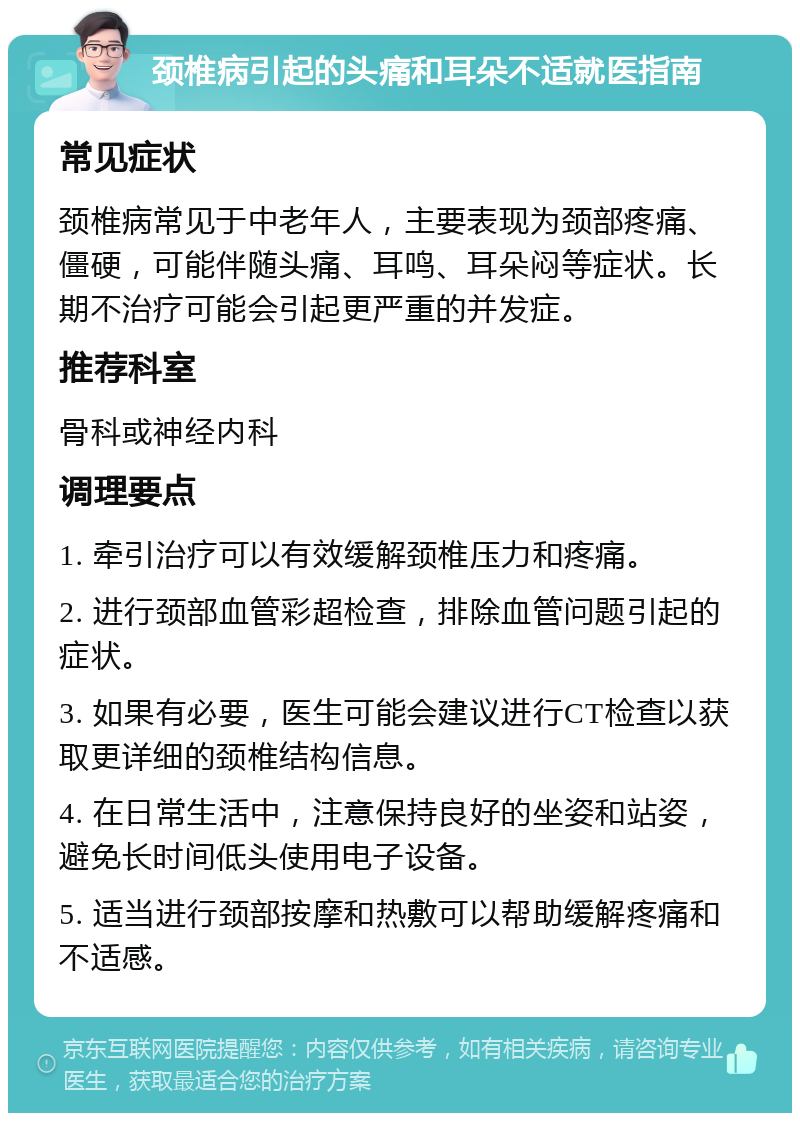 颈椎病引起的头痛和耳朵不适就医指南 常见症状 颈椎病常见于中老年人，主要表现为颈部疼痛、僵硬，可能伴随头痛、耳鸣、耳朵闷等症状。长期不治疗可能会引起更严重的并发症。 推荐科室 骨科或神经内科 调理要点 1. 牵引治疗可以有效缓解颈椎压力和疼痛。 2. 进行颈部血管彩超检查，排除血管问题引起的症状。 3. 如果有必要，医生可能会建议进行CT检查以获取更详细的颈椎结构信息。 4. 在日常生活中，注意保持良好的坐姿和站姿，避免长时间低头使用电子设备。 5. 适当进行颈部按摩和热敷可以帮助缓解疼痛和不适感。