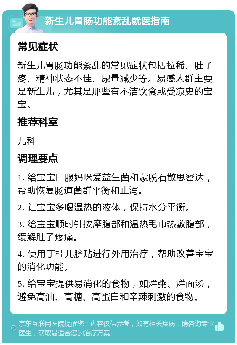 新生儿胃肠功能紊乱就医指南 常见症状 新生儿胃肠功能紊乱的常见症状包括拉稀、肚子疼、精神状态不佳、尿量减少等。易感人群主要是新生儿，尤其是那些有不洁饮食或受凉史的宝宝。 推荐科室 儿科 调理要点 1. 给宝宝口服妈咪爱益生菌和蒙脱石散思密达，帮助恢复肠道菌群平衡和止泻。 2. 让宝宝多喝温热的液体，保持水分平衡。 3. 给宝宝顺时针按摩腹部和温热毛巾热敷腹部，缓解肚子疼痛。 4. 使用丁桂儿脐贴进行外用治疗，帮助改善宝宝的消化功能。 5. 给宝宝提供易消化的食物，如烂粥、烂面汤，避免高油、高糖、高蛋白和辛辣刺激的食物。