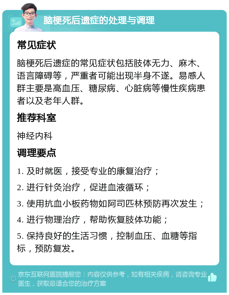 脑梗死后遗症的处理与调理 常见症状 脑梗死后遗症的常见症状包括肢体无力、麻木、语言障碍等，严重者可能出现半身不遂。易感人群主要是高血压、糖尿病、心脏病等慢性疾病患者以及老年人群。 推荐科室 神经内科 调理要点 1. 及时就医，接受专业的康复治疗； 2. 进行针灸治疗，促进血液循环； 3. 使用抗血小板药物如阿司匹林预防再次发生； 4. 进行物理治疗，帮助恢复肢体功能； 5. 保持良好的生活习惯，控制血压、血糖等指标，预防复发。