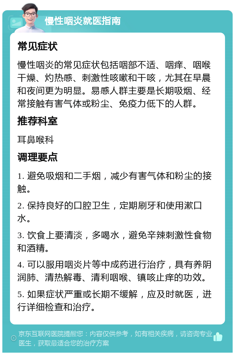 慢性咽炎就医指南 常见症状 慢性咽炎的常见症状包括咽部不适、咽痒、咽喉干燥、灼热感、刺激性咳嗽和干咳，尤其在早晨和夜间更为明显。易感人群主要是长期吸烟、经常接触有害气体或粉尘、免疫力低下的人群。 推荐科室 耳鼻喉科 调理要点 1. 避免吸烟和二手烟，减少有害气体和粉尘的接触。 2. 保持良好的口腔卫生，定期刷牙和使用漱口水。 3. 饮食上要清淡，多喝水，避免辛辣刺激性食物和酒精。 4. 可以服用咽炎片等中成药进行治疗，具有养阴润肺、清热解毒、清利咽喉、镇咳止痒的功效。 5. 如果症状严重或长期不缓解，应及时就医，进行详细检查和治疗。