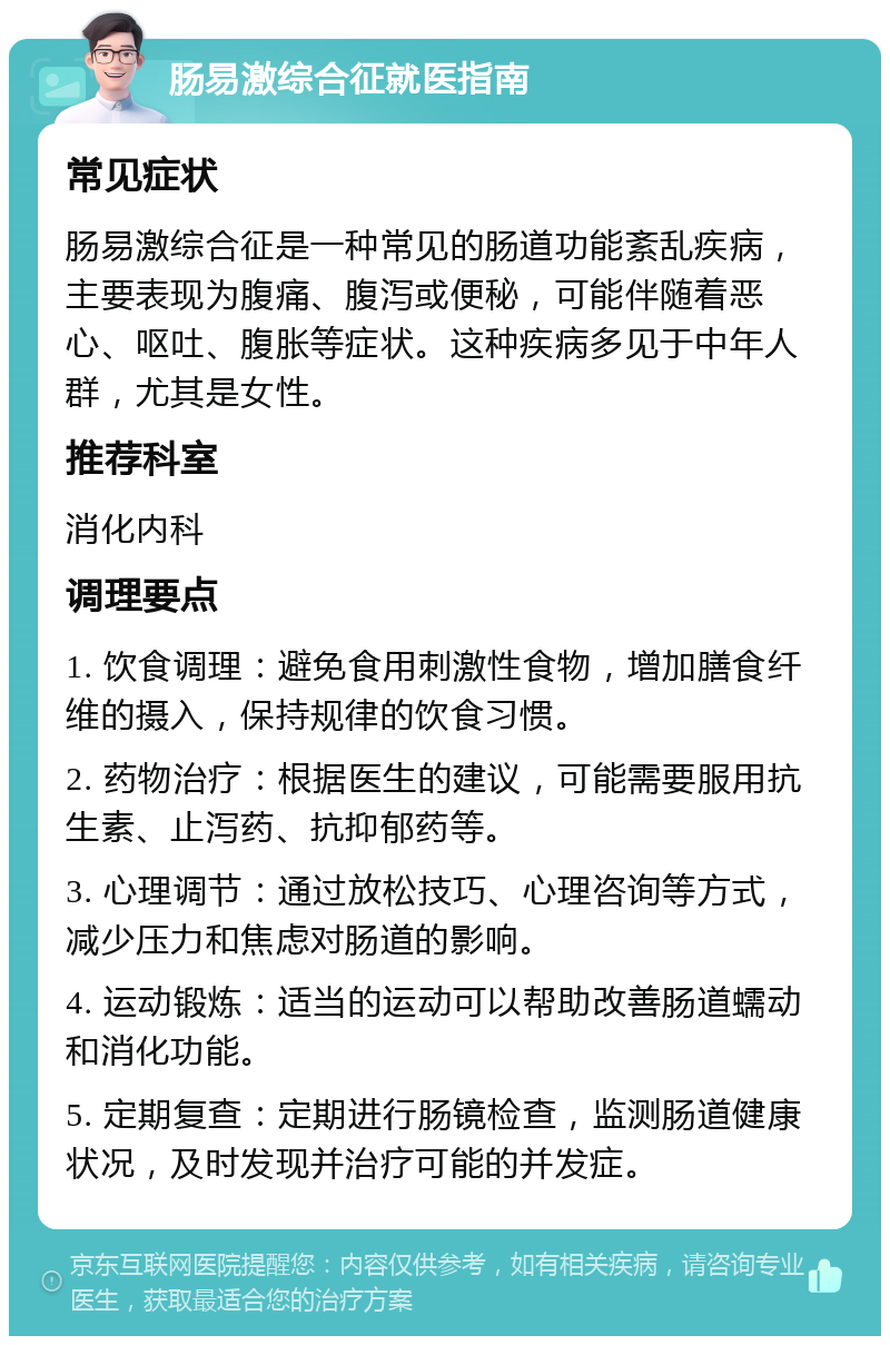 肠易激综合征就医指南 常见症状 肠易激综合征是一种常见的肠道功能紊乱疾病，主要表现为腹痛、腹泻或便秘，可能伴随着恶心、呕吐、腹胀等症状。这种疾病多见于中年人群，尤其是女性。 推荐科室 消化内科 调理要点 1. 饮食调理：避免食用刺激性食物，增加膳食纤维的摄入，保持规律的饮食习惯。 2. 药物治疗：根据医生的建议，可能需要服用抗生素、止泻药、抗抑郁药等。 3. 心理调节：通过放松技巧、心理咨询等方式，减少压力和焦虑对肠道的影响。 4. 运动锻炼：适当的运动可以帮助改善肠道蠕动和消化功能。 5. 定期复查：定期进行肠镜检查，监测肠道健康状况，及时发现并治疗可能的并发症。