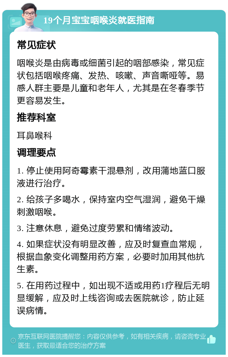 19个月宝宝咽喉炎就医指南 常见症状 咽喉炎是由病毒或细菌引起的咽部感染，常见症状包括咽喉疼痛、发热、咳嗽、声音嘶哑等。易感人群主要是儿童和老年人，尤其是在冬春季节更容易发生。 推荐科室 耳鼻喉科 调理要点 1. 停止使用阿奇霉素干混悬剂，改用蒲地蓝口服液进行治疗。 2. 给孩子多喝水，保持室内空气湿润，避免干燥刺激咽喉。 3. 注意休息，避免过度劳累和情绪波动。 4. 如果症状没有明显改善，应及时复查血常规，根据血象变化调整用药方案，必要时加用其他抗生素。 5. 在用药过程中，如出现不适或用药1疗程后无明显缓解，应及时上线咨询或去医院就诊，防止延误病情。