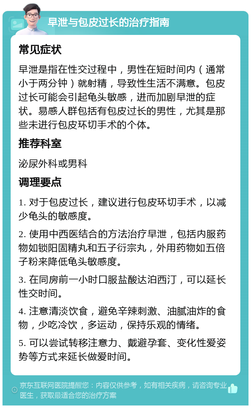 早泄与包皮过长的治疗指南 常见症状 早泄是指在性交过程中，男性在短时间内（通常小于两分钟）就射精，导致性生活不满意。包皮过长可能会引起龟头敏感，进而加剧早泄的症状。易感人群包括有包皮过长的男性，尤其是那些未进行包皮环切手术的个体。 推荐科室 泌尿外科或男科 调理要点 1. 对于包皮过长，建议进行包皮环切手术，以减少龟头的敏感度。 2. 使用中西医结合的方法治疗早泄，包括内服药物如锁阳固精丸和五子衍宗丸，外用药物如五倍子粉来降低龟头敏感度。 3. 在同房前一小时口服盐酸达泊西汀，可以延长性交时间。 4. 注意清淡饮食，避免辛辣刺激、油腻油炸的食物，少吃冷饮，多运动，保持乐观的情绪。 5. 可以尝试转移注意力、戴避孕套、变化性爱姿势等方式来延长做爱时间。