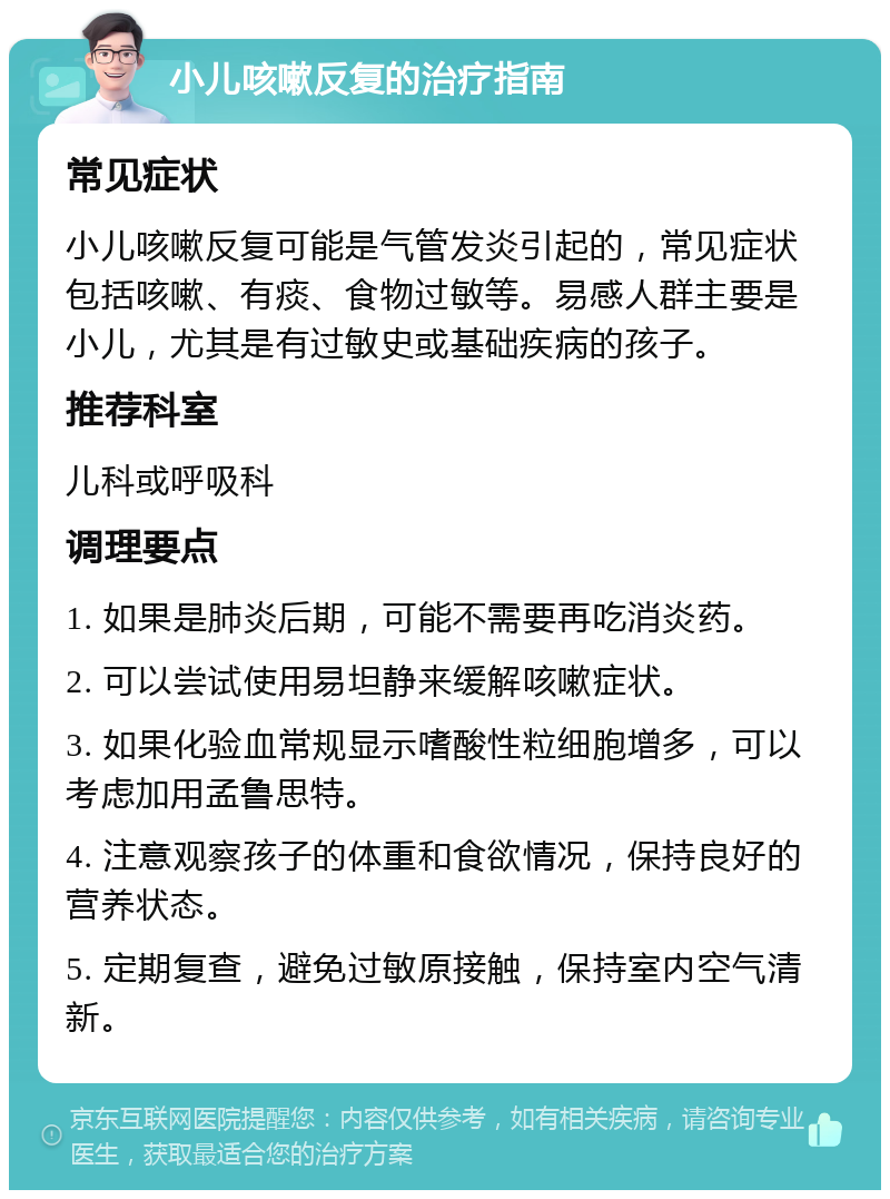 小儿咳嗽反复的治疗指南 常见症状 小儿咳嗽反复可能是气管发炎引起的，常见症状包括咳嗽、有痰、食物过敏等。易感人群主要是小儿，尤其是有过敏史或基础疾病的孩子。 推荐科室 儿科或呼吸科 调理要点 1. 如果是肺炎后期，可能不需要再吃消炎药。 2. 可以尝试使用易坦静来缓解咳嗽症状。 3. 如果化验血常规显示嗜酸性粒细胞增多，可以考虑加用孟鲁思特。 4. 注意观察孩子的体重和食欲情况，保持良好的营养状态。 5. 定期复查，避免过敏原接触，保持室内空气清新。