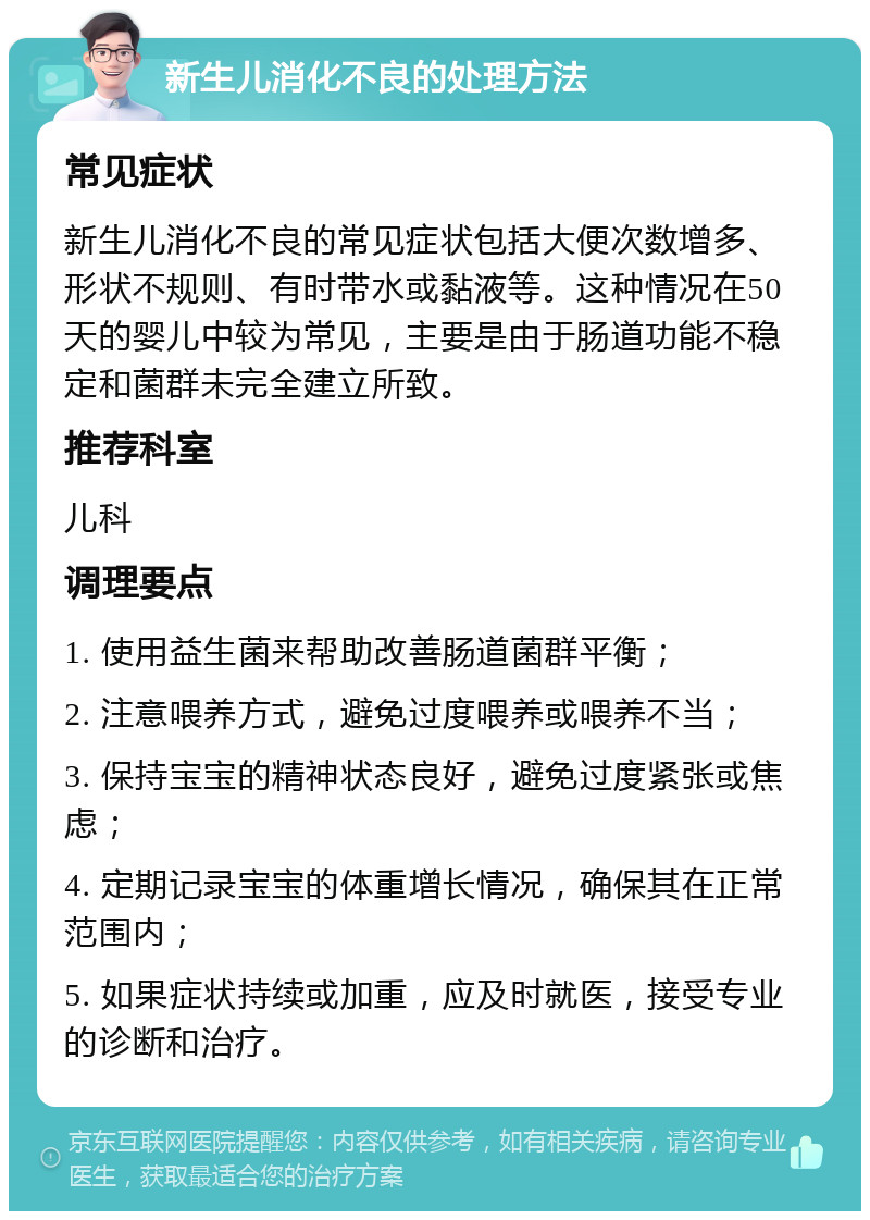 新生儿消化不良的处理方法 常见症状 新生儿消化不良的常见症状包括大便次数增多、形状不规则、有时带水或黏液等。这种情况在50天的婴儿中较为常见，主要是由于肠道功能不稳定和菌群未完全建立所致。 推荐科室 儿科 调理要点 1. 使用益生菌来帮助改善肠道菌群平衡； 2. 注意喂养方式，避免过度喂养或喂养不当； 3. 保持宝宝的精神状态良好，避免过度紧张或焦虑； 4. 定期记录宝宝的体重增长情况，确保其在正常范围内； 5. 如果症状持续或加重，应及时就医，接受专业的诊断和治疗。